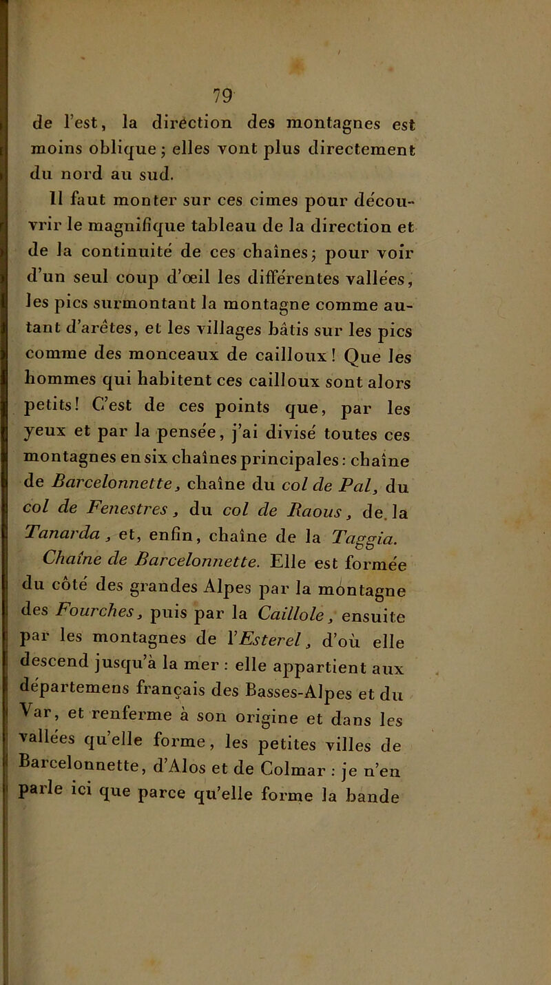 de l’est, la diréction des montagnes est moins oblique ; elles vont plus directement du nord au sud. 11 faut monter sur ces cimes pour décou- vrir le magnifique tableau de la direction et de la continuité de ces chaînes j pour voir d’un seul coup d’oeil les différentes vallées, les pics surmontant la montagne comme au- tant d’aretes, et les villages bâtis sur les pics comme des monceaux de cailloux ! Que les hommes qui habitent ces cailloux sont alors petits! C’est de ces points que, par les yeux et par la pensée, j’ai divisé toutes ces montagnes en six chaînes principales : chaîne de Barcelonnette J, chaîne du col de Pal, du col de Fenestres, du col de Raous, de. la Tanaida, et, enfin, chaîne de la Taggia. Chaîne de Barcelonnette. Elle est formée du côté des grandes Alpes par la montagne des Fourches, puis par la Caillole, ensuite par les montagnes de VEsterel, d’où elle descend jusqu’à la mer : elle appartient aux départemens français des Basses-Alpes et du j Var, et renferme à son origine et dans les j vallées qu’elle forme, les petites villes de i Barcelonnette, d Alos et de Colmar ; je n’en I paile ici que parce qu’elle forme la bande 1