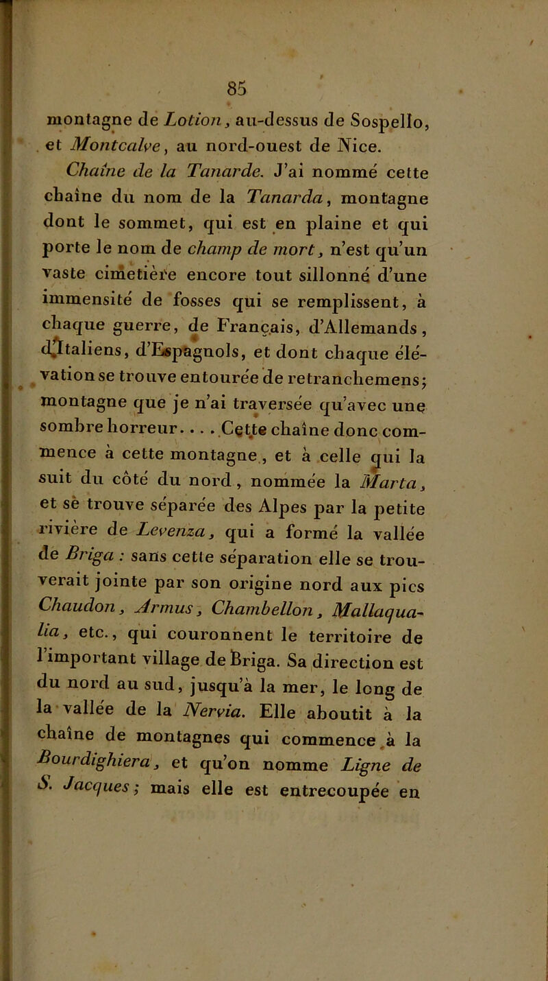 montagne de Lotion, au-dessus de Sospello, et Montcalve, au nord-ouest de Nice. Chaîne de la Tanarde. J’ai nommé cette chaîne du nom de la Tanarda, montagne dont le sommet, qui est en plaine et qui porte le nom de champ de mort, n’est qu’un vaste cimetièi'e encore tout sillonné d’une immensité de fosses qui se remplissent, à chaque guerre, de Franç.ais, d’Allemands, d^taliens, d’Espagnols, et dont chaque élé- ^ ^ vationse trouve entourée de retranchemensj montagne que je n’ai traversée qu’avec une somhre horreur Cçt.te chaîne donc com- mence à cette montagne., et à celle ^ui la suit du côté du nord, nommée la Mar ta, et sè trouve séparée des Alpes jpar la petite rivière de Levenza, qui a formé la vallée de Briga : sans cetle séparation elle se trou- verait jointe par son origine nord aux pics Chaudon, Armas, Chambellon, Mallaqua- lia, etc., qui couronnent le territoire de 1 important village de Briga. Sa direction est du nord au sud, jusqu’à la mer, le long de la*vallee de la Nervia. Elle aboutit à la chaîne de montagnes qui commencera la Bourdighiera, et qu’on nomme Ligne de S. Jacques ; mais elle est entrecoupée en