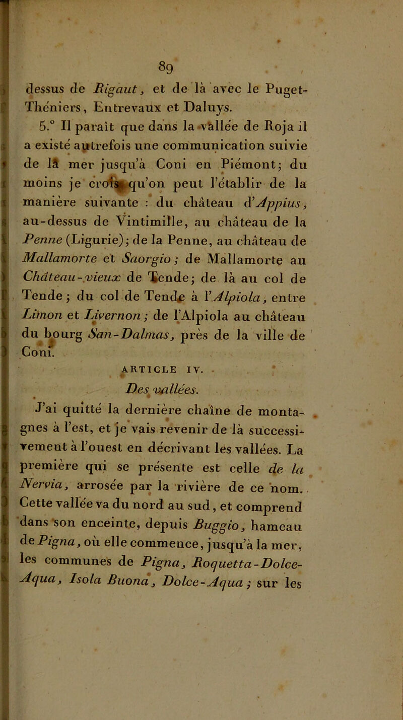 8g dessus de Rigaut, et de là avec le Puget- Thëniers, Entrevaux et Daluys, 5.° Il paraît que dans la*vàllëe de Roja il a existe' autrefois une communication suivie de 18 mer jusqu’à Coni en Piémont; du moins je crcd^|jK{u’on peut l’établir de la manière suivante : du château à’yippiuSj au-dessus de Vintimille, au château de la Penne (Ligurie); de la Penne, au château de Mallamorte et Saorgio ; de Mallamortç au Château-,'vieux de 'ïende; de là au col de Tende ; du col de Tend^ à YAlpiola, entre Limon et Livernon ; de IJAlpiola au château du^bourg San-DalmaSj près de la ville de Coni. ARTICLE IV. . r Des vallées. ■ ® ' J’ai quitté la dernière chaîne de monta- gnes à l’est, et je vais revenir de là süccessL vement à l’ouest en décrivant les vallées. La première qui se présente est celle de la NerviUy arrosée par la rivière de ce nom. ■ Cette vallée va du nord au sud, et comprend dans *son enceinte, depuis Buggio, hameau de Pignuy où elle commence, jusqu’à la mer, les communes de Pigna, Roquetta-Dolce- Aquay Isola Buona y Dolce-Aqua ; sur les