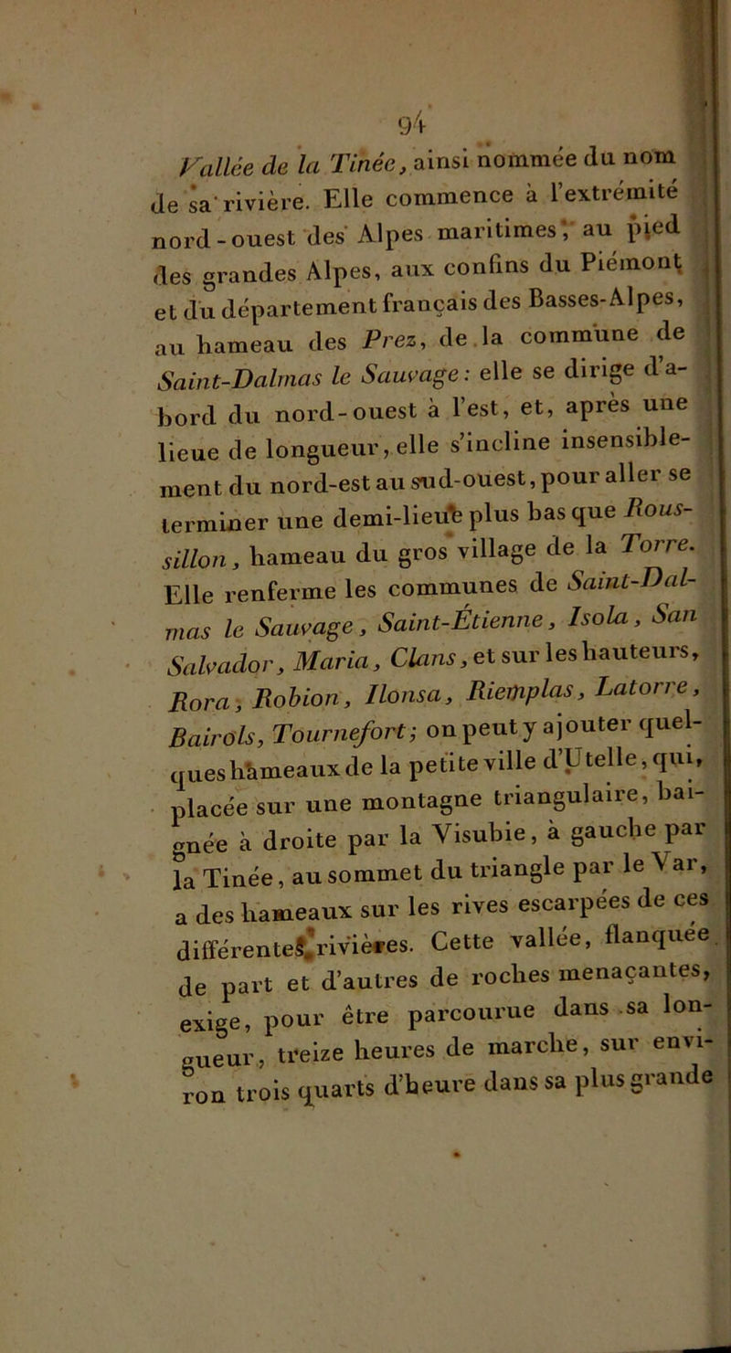 Vallée de la Tmec, ainsi nommée du nom^ de sa-rivière. Elle commence à l’extrémité | nord-ouest ^des Alpes maritimesV au pied | des grandes Alpes, aux confins du Piemon^ ; et du département français des Basses-Alpes, ^ au hameau des Prez, de.la commune de ^ Saint-Dalmas le Sauvage: elle se dirip da- bord du nord-ouest à l’est, et, après une lieue de longueur, elle s’incline insensible- ment du nord-estausnd-ouest,pour aller se terminer une demi-lieuh plus bas que Rous- | sillon, hameau du gros village de la To^e. Elle renferme les communes de Saint-Dal- mas le Sauvage, Saint-Étienne, Isola, San Salvador, Maria, Clans, et sur lesh^ntenrs, Rora -, Rohion, llonsa, Riemplas, Latorre, Bairols, Tournefort; on peut y ajouter quel- ques hîimeaux de la petite ville d’Utelle,quw ■ placée sur une montagne triangulaire, bai- gnée à droite par la Visubie, à gauche par la Tinée, au sommet du triangle par le Var, a des hameaux sur les rives escarpées de ces, différenteSi|riviè#es. Cette vallee, flanquée, de part et d’autres de roches menaçantes, exige, pour être parcourue dans sa lon- gueur, treize heures de marche, sur envi- ron trois (quarts d’heure dans sa plus grande