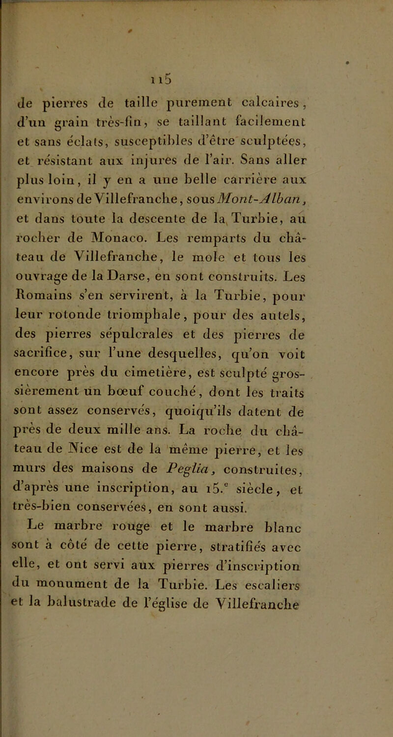 *■* 1 Ib de pierres de taille purement calcaires, d’un grain très-fin, se taillant facilement et sans éclats, susceptibles d’être'sculptées, et résistant aux injures de l’air. Sans aller plus loin, il y en a une belle carrière aux environs de Villefranche, soxxsMont-Âlban, et dans toute la descente de la^Turbie, au rocher de Monaco. Les remparts du châ- teau de Villefranche, le mole et tous les ouvrage de la Darse, en sont construits. Les Romains s’en servirent, à la Turbie, pour leur rotonde triomphale, pour des autels, des pierres sépulcrales et des pierres de sacrifice, sur l’une desquelles, qu’on voit encore près du cimetière, est sculpté gros- sièrement un bœuf couché, dont les traits sont assez conservés, quoiqu’ils datent de près de deux mille ans. La roche du châ- teau de Nice est de la même pierre, et les murs des maisons de Peglia, construites, d’après une inscription, au i5.® siècle, et très-bien conservées, en sont aussi. Le marbre rouge et le marbre blanc sont à coté de cette pierre, stratifiés avec elle, et ont servi aux pierres d’inscription du monument de la Turbie. Les escaliers et la balustrade de l’église de Villefranche