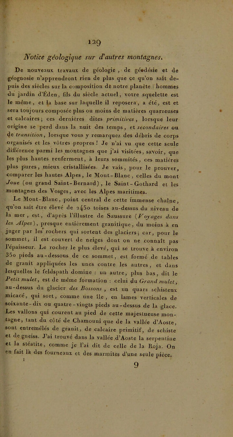 Notice géologicjue sur d'autres montagnes^ De nouveaux travaux de géologie , de géodésie et de géognosie n’apprendront rien de plus que ce qu’on sait de- puis des siècles sur la composition de notre planète : hommes du jardin d’Éden, fils du siècle actuel, votre squelette est le même, et la base sur laquelle il reposera, a été, est et sera toujours composée plus ou moins de matières quarzeuses et calcaires ; ces dernières dites primitives , lorsque leur origine se perd dans la nuit des temps, et secondaires ou 4e transition, lorsque vous y remarquez des débris de corps organisés et les vôtres propres ! Je n’ai vu que cette seule dillérence parmi les montagnes que j’ai visitées, savoir, que les plus hautes renferment, à leurs sommités, ces matières plus pures, mieux cristallisées. Je vais, pour le prouver, comparer les hautes Alpes, le Mont-Blanc, celles du mont Joue (ou grand Saint-Bernard), le Saint - Gothard et les montagnes des Vosges, avec les Alpes maritimes. Le Mont-Blanc, point central de cette immense chaîne, qu’on sait être élevé de a45o toises au-dessus du niveau de la mer, est, d’après l’illustre de Saussure {Voyages dans les Alpes) ^ presque entièrement granitique, du moins à en juger par les rochers qui sortent des glaciersj car, pour le sommet, il est couvert de neiges dont on ne connaît pas l’épaisseur. Le rocher le plus élevé, qui se trouve à environ 35o pieds au-dessous de ce sommet, est formé de tables de granit appliquées les unes contre les autres, et dans lesquelles le feldspath domine : un autre, plus bas, dit le Petit mulet, est de même formation : celui du Grand mulet, au-dessus du glacier des Bossons , est un quarz schisteux micacé, qui sort, comme une île, en lames verticales de soixante-dix ou quatre-vingts pieds au-dessus de la glace. Les vallons qui courent au pied de cette majestueuse mon- tagne, tant du côté de Chamouni que de la vallée d’Aoste, sont entremêlés de granit, de calcaire primitif, de schiste et de gneiss. J ai trouvé dans la vallée d’Aoste la serpentine et la sléaiite, comme je l’ai dit de celle de la Roja. On en fait là des fourneaux et des marmites d’une seule pièce, 9