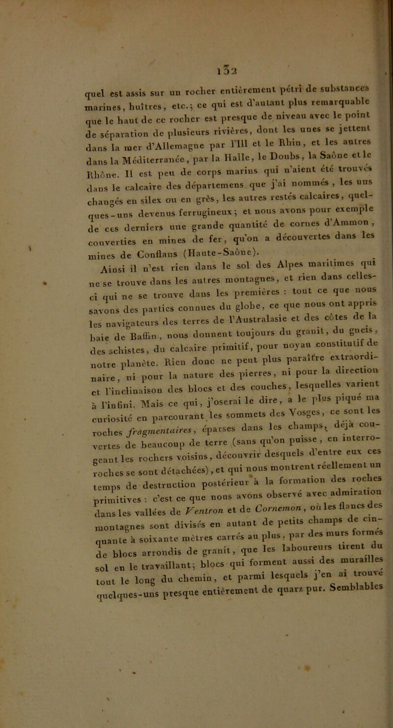 w ( i32 quel est assis sur un rocher entièrement pétri de substance» marines, huîtres, etc.; ce qui est d'autant plus remarquable que le haut de ce rocher est presque de niveau avec le point de séparation de plusieurs rivières, dont les unes se jettent dans la mer d’Allemagne par l’ill et le Rhin, et les autres dans la Méditerranée, par la Halle, le Doubs, la Saône elle Rhône. H est peu de corps marins qui n’aient etc trouves dans le calcaire des départemens que j’ai nommes , les uns changes en silex ou en grès, les autres restes calcaires, quel- ques-uns devenus ferrugineux 5 et nous avon.s pour exemple de ces derniers une grande quantité de cornes d’Ammon , converties en mines de fer, qu’on a découvertes dans les mines de Conflans (Haute-Saône). Ainsi il n’est rien dans le sol des Alpes maritimes qui ne se trouve dans les autres montagnes, et rien dans celles- ci qui ne se trouve dans les premières : tout ce que nous savons des parties connues du globe, ce que nous ont appris les navigateurs des terres de l’Australasie et des cotes de la baie de Baflin , nous donnent toujours du granit, du gneis, des schistes, du calcaire primitif, pour noyau constitutif de notre planète. Rien donc ne peut plus paraître exUaor i- naire, ni pour la nature des pierres, ni pour la direcUou et l’inclinaison des blocs et des couches, lesquelles varient à l’inGni. Mais ce qui, j’oserai le dire, a le plus pique ma curiosité en parcourant,les sommets des Vosges, ce sont les roche, frngmenlaires, éparses dans les champs, déjà cou- vertes de beaucoup de terre (sans qu’on puisse , en interro- geant les rochers voisins, découvrir desquels d’entre eux ces roches se sont détachées) , et qui nous montrent réellement un temps de destruction postérieur à la formation des roches primitives : c’est ce que nous avons observé avec admiration dans les vallées de Fentron et de Cornemon, ouïes fl.ancsdes montagnes sont divisés en autant de petits champs de cin- nuant; k .soixante mètres carrés au plus, par des murs formes de blocs arrondis de granit, que les laboureurs tirent du sol en le travaillanti blocs qui forment aussi des murailles tout le long du chemin, et parmi lesquels 1’*^“ ^ quelques-uns presque entièrement de quarz pur. Semblables