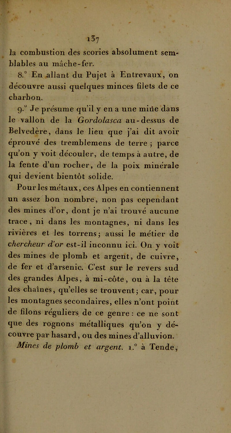 la combustion des scories absolument sem- blables au mâche-fer. 8. ° En allant du Pujet à Entrevaux, on découvre aussi quelques minces filets de ce charbon. 9. “ Je présume qu’il y en a une miiie dans le vallon de la Gordolasca au-dessus de Belvedère, dans le lieu que j’ai dit avoir éprouvé des tremblemens de terre ; parce qu’on y voit découler, de temps à autre, de la fente d’un rocher, de la poix minérale qui devient bientôt solide. Pour les métaux, ces Alpes en contiennent un assez bon nombre, non pas cependant des mines d’or, dont je n’ai trouvé aucune trace, ni dans les montagnes, ni dans les rivières et les torrens ; aussi le métier de chercheur d’or est-il inconnu ici. On y voit des mines de plomb et argent, de cuivre, de fer et d’arsenic. C’est sur le revers sud des grandes Alpes, à mi-côte, ou à la tête des chaînes, qu’elles se trouvent j car, pour les montagnes secondaires, elles n’ont point de filons réguliers de ce genre : ce ne sont que des rognons métalliques qu’on y dé- couvre par hasard, ou des mines d’alluvion. Mines de plomb et argent. i.° à Tende,