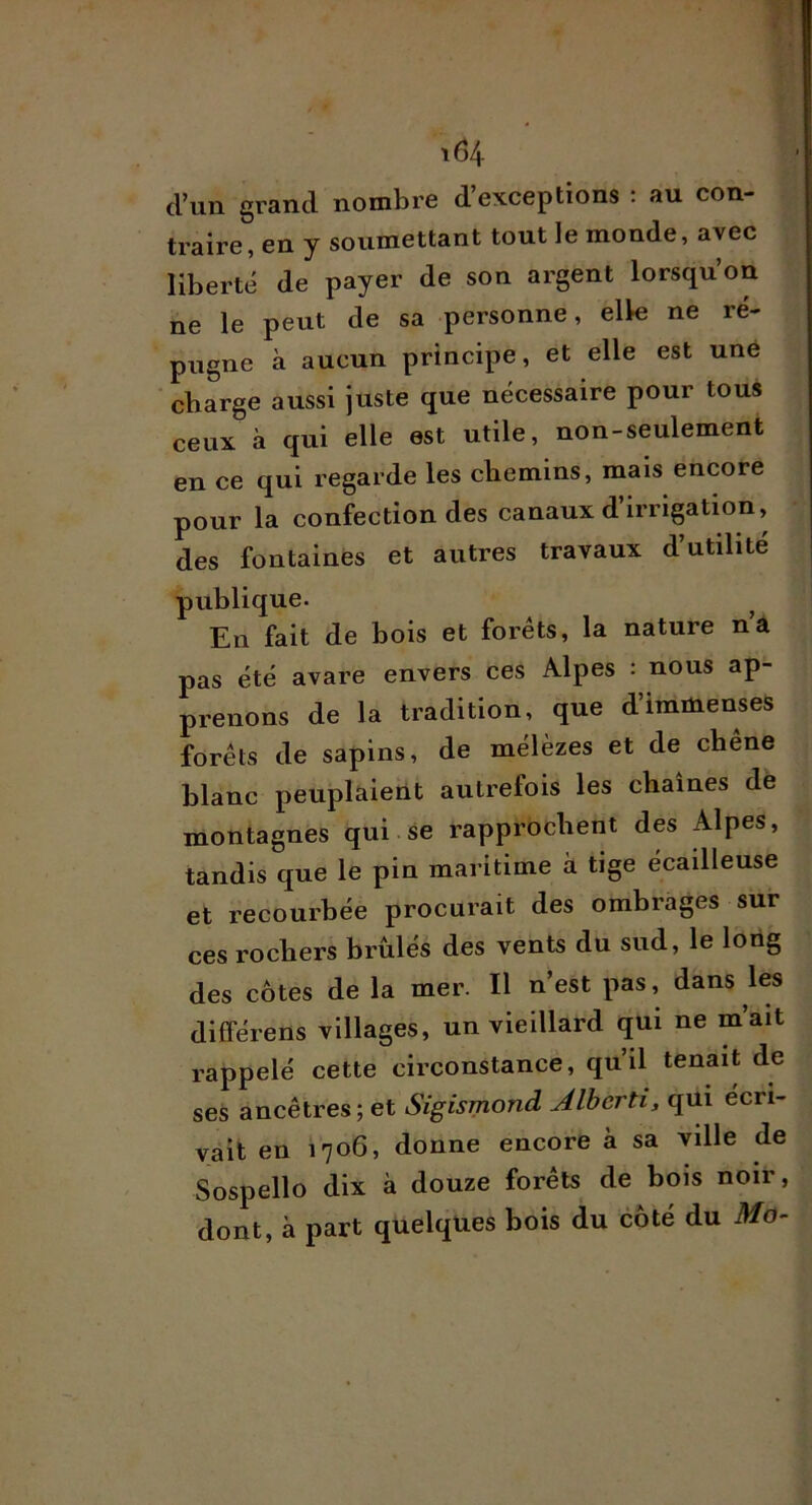 d’un grand nombre d’exceptions : au con- traire, en y soumettant tout le monde, avec liberté de payer de son argent lorsqu’on ne le peut de sa personne, elle ne ré- pugne à aucun principe, et elle est une charge aussi juste que nécessaire pour tous ceux à qui elle est utile, non-seulement en ce qui regarde les chemins, mais encore pour la confection des canaux d’irrigation, des fontaines et autres travaux d’utilite publique. En fait de bois et forêts, la nature n’a pas été avare envers ces Alpes : nous ap- prenons de la tradition, que d’immenses forêts de sapins, de mélèzes et de chene blanc peuplaient autrefois les chaînes dè montagnes qui se rapprochent des Alpes, tandis que le pin maritime à tige écailleuse et recourbée procurait des ombrages sur ces rochers brûlés des vents du sud, le loüg des côtes de la mer. Il n’est pas, dans les différens villages, un vieillard qui ne m’ait rappelé cette circonstance, qu’il tenait de ses ancêtres; et Sigismond Jlberti, qüi écri- vait en 1706, donne encore à sa ville de Sospello dix à douze forêts de bois noir, dont, à part quelques bois du côté du Mo-