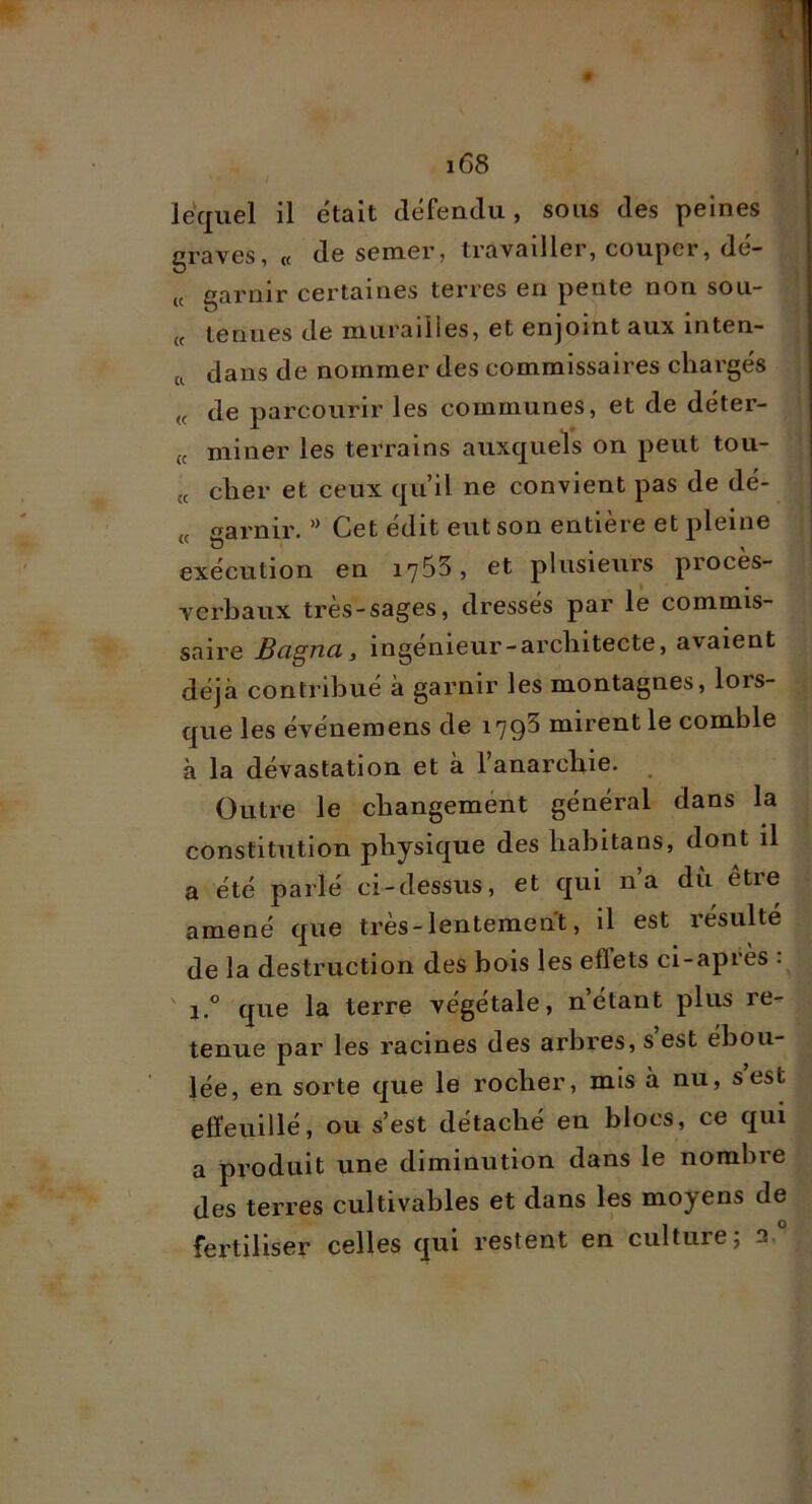 lequel il était défenclu, sous des peines graves, « de semer, travailler, couper, dé- « garnir certaines terres en pente non sou- « tenues de murailles, et enjoint aux inten- a dans de nommer des commissaires chargés de parcourir les communes, et de déter- (c miner les terrains auxquels on peut tou- te cher et ceux qu’il ne convient pas de dé- « garnir. ” Cet édit eut son entière et pleine exécution en 1755, et plusieurs procès- verbaux très-sages, dressés par le commis- saire Bagna y ingénieur-architecte, avaient déjà contribué à garnir les montagnes, lors- que les événemens de 179^ mirent le comble à la dévastation et a 1 anarchie. Outre le changement général dans la constitution physique des hahitans, dont il a été parlé ci-dessus, et qui n’a du être amené que très-lentement, il est résulté de la destruction des bois les effets ci-après : ' 1.” que la terre végétale, n’étant plus re- tenue par les racines des arbres, s est ébou- lée, en sorte que le rocher, mis à nu, s est effeuillé, ou s’est détaché en blocs, ce qui a produit une diminution dans le nombre des terres cultivables et dans les moyens de fertiliser celles qui restent en culture j 2,