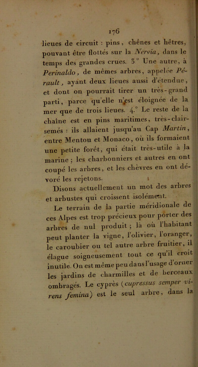 lieues de circuit : pins , chênes et hêtres, pouvant être flottes sur la Ncrvia, dans le temps des grandes crues. 3 Une autre, à Perinaldo, de mêmes arbres, appelée Pé- rault, ayant deux lieues aussi d’étendue, et dont on pourrait tirer un très-grand parti, parce quelle n^st éloignée de la mer que de trois lieues. l\. Le reste de la 0st en pins maritimes, tres-claii- semés : ils allaient jusqu’au Cap Martin, entre Mentou et Monaco, où ils formaient une petite forêt, qui était très-utile à la marine ; les charbonniers et autres en ont coupé les arbres, et les chèvres en ont dé- voré les rejetons. l Disons actuellement un mot des arbres et arbustes qui croissent isoleme^it. Le terrain de la partie méridionale de ces Alpes est trop précieux pour porter des arbres de nul produit ; là où l’habitant peut planter la vigne, l’olivier, l’oranger, le caroubier ou tel autre arbre fruitier, il élague soigneusement tout ce quil croit inutile. On est même peu dans 1 usage d 01 nei les jardins de charmilles et de berceaux ombragés. Le cyprès {cupressus scmper 'vi- rens femina) est le seul arbre, dans la