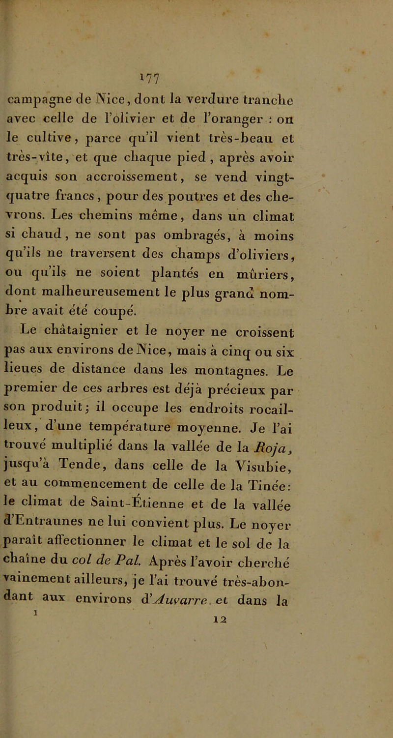 campagne de Nice, dont la verdure tranclie avec celle de l’olivier et de l’oranger ; ou le cultive, parce qu’il vient très-beau et très-vite, et que chaque pied, après avoir acquis son accroissement, se vend vingt- quatre francs , pour des poutres et des che- vrons. Les chemins même, dans un climat si chaud, ne sont pas ombrages, à moins qu’ils ne traversent des champs d’oliviers, ou qu’ils ne soient plante's en mûriers, dont malheureusement le plus grand nom- bre avait été coupé. Le châtaignier et le noyer ne croissent pas aux environs de Nice, mais à cinq ou six lieues de distance dans les montagnes. Le premier de ces arbres est déjà précieux par son produit ^ il occupe les endroits rocail- leux, d’une température moyenne. Je l’ai trouvé multiplié dans la vallée de la Roja, jusqu’à Tende, dans celle de la Visubie, et au commencement de celle de la Tinée: le climat de Saint-Étienne et de la vallée d’Entraiines ne lui convient plus. Le noyer paraît affectionner le climat et le sol de la chaîne du col de Pal. Apres l’avoir cherché vainement ailleurs, je l’ai trouvé très-abon- dant aux environs ^Auvarre. et dans la 1 12
