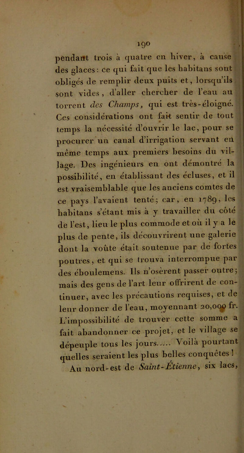 KJO pendant trois à quatre en hiver, à cause des glaces: ce qui fait que les liabltans sont obliges de remplir deux puits et, lorsqu’ils sont vides , d’aller chercher de l’eau au torrent des Champs, qui est très-éloigné. Ces considérations ont fak sentir de tout temps la nécessité d’ouvrir le lac, pour se procurer iiii canal d’irrigation servant en même temps aux premiers besoins du vil- lage. Des ingénieurs en ont démontré la i possibilité, en établissant des écluses, et il est vraisemblable que les anciens comtes de ce pays l’avaient tenté; car, en 1789, les babitans s’étant mis à y travailler du côté de l’est, lieu le plus commode et où il y a le plus de pente, ils découvrirent une galerie dont la voûte était soutenue par dé fortes poutres, et qui se trouva interrompue pai des éboulemens. Ils n’oserent passer outre; mais des gens de l’art leur offrirent de con- tinuer, avec les précautions requises, et de leur donner de l’eau, moyennant 20,ocy fr. L’impossibilité de trouver cette somme a fait abandonner ce projet, et le village se dépeuple tous les jours Voilà pourtant quelles seraient les plus belles conquêtes ! Au nord-est de Saint-Etienne, six lacs.