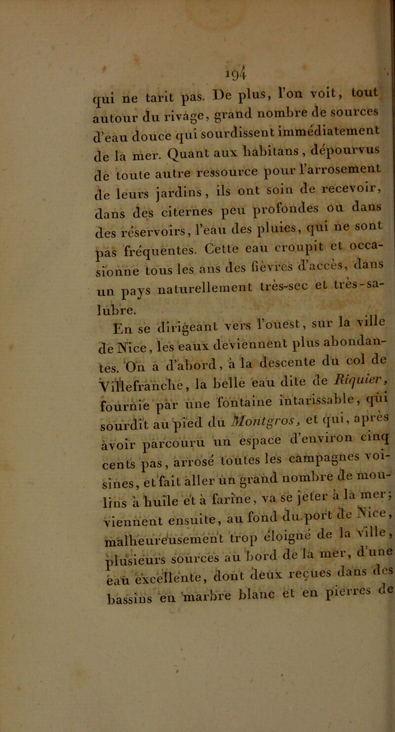 ig4 qui ne tarit pas. De plus, l’on voit, tout autour du rivage, grand nomhre de sources d’eau douce qui sourdissent immédiatement de la nier. Quant aux lialntans , dépourvus de toute autre ressource pour l’arrosement de leurs jardins, ils ont soin de l’ecevoir, dans des citernes peu profondes ou dans des réservoirs, l’eau des pluies, qui ne sont pas fréquentes. Cette eau croupit et occa- sionne tous les ans des fièvres d’accès, dans un pays naturellement très-sec et très-sa- lubre. En se dirigeant vers l’ouest, sur la ville de Nice, les eaux deviennent plus abondan- tes. D'n à d’abord, à la descente du col de Vil*lefrancbe, la belle eau dite de Riquier, fournie par une fontaine intarissable, qiu sourdft au pied du Montgros, et qui, après àvoir parcouru un espace d’environ cinq cents pas, arrosé toutes les campagnes voi- sines, et'fait aller ùn grand nombre de mou- lins à bulle et à farine, va se jeter à la mer; viennent ensuite, au fond du.port de Nice, mallieure'usement trop éloigné de la vdle, plusieurs sources au bord de la mer, dune èaü excellente, dont deux reçues dans des bassins en marbre blanc et en pierres de