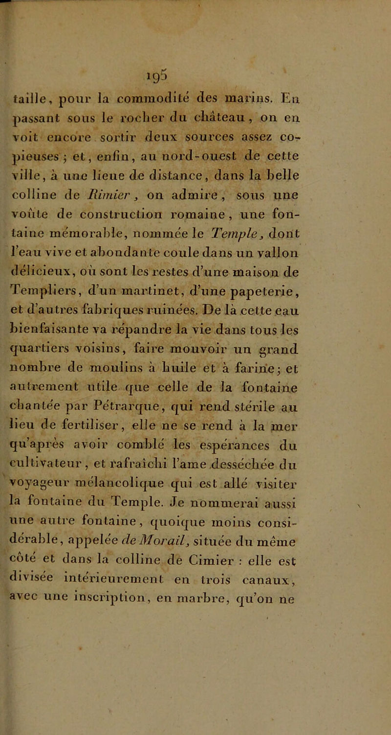 taille, pour la commodité des marins. En passant sous le rocher du château, on en voit encore sortir deux sources assez co- pieuses ; et, enfin, au nord-ouest de cette ville, à une lieue de distance, dans la belle colline de Rimier, on admire, sous une voûte de construction romaine , une fon- taine mémorable, nommée le Temple^ dont l’eau vive et abondante coule dans un vallon délicieux, où sont les i-estes d’une maison de Templiers, d’un martinet, d’une papeterie, et d’autres fabriques ruinées. De là cette eau bienfaisante va répandre la vie dans tous les quartiers voisins, faire mouvoir un grand nombre de moulins à huile et à farinej et autrement utile que celle de la fontaine chantée par Pétrarque, qui rend stérile au lieu de fertiliser, elle ne se rend à la mer qu’après avoir comblé les espérances du cultivateur, et rafraîchi l’ame.desséchée du voyageur mélancolique qui est allé visiter la fontaine du Temple. Je nommerai aussi une autre fontaine, quoique moins consi- dérable, appelée deMorail, située du même cote et dans la colline de Cimier : elle est divisée intérieurement en trois canaux, avec une inscription, en marbre, qu’on ne