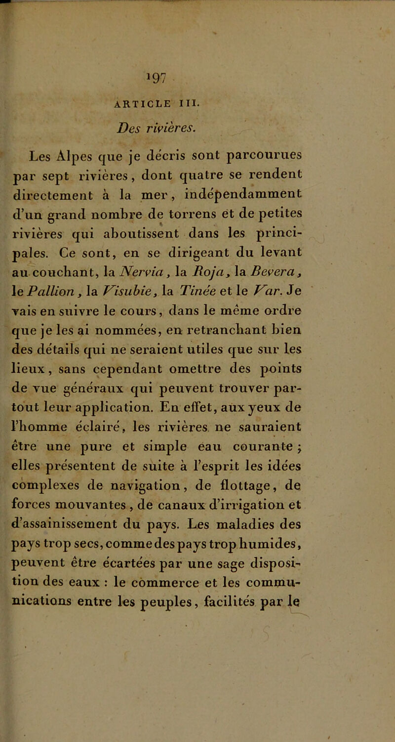 ARTICLE III- Des rivières. Les Alpes que je décris sont parcourues par sept rivières, dont quatre se rendent directement à la mer, indépendamment d’un grand nombre de torrens et de petites rivières qui aboutissent dans les princi- pales. Ce sont, en se dirigeant du levant au couchant, la Nervia, la Roja, la Bevera, le Pallion , la J^isubiej la Tinée et le J^ar. Je vais en suivre le cours, dans le même ordre que je les ai nommées, en retranchant bien des détails qui ne seraient utiles que sur les lieux, sans cependant omettre des points de vue généraux qui peuvent trouver par- tout leur application. En effet, aux yeux de l’homme éclairé, les rivières, ne sauraient être une pure et simple eau courante j elles présentent de suite à l’esprit les idées complexes de navigation, de flottage, de forces mouvantes , de canaux d’irrigation et d’assainissement du pays. Les maladies des pays trop secs, comme des pays trop humides, peuvent être écartées par une sage disposi- tion des eaux : le commerce et les commu- nications entre les peuples, facilités par |e