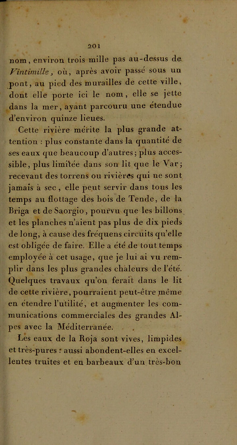 501 nom, environ trois mille pas au-dessus de. f^intimiile, où, après avoir passé sous un pont, au pied des murailles de cette ville, dont elle porte ici le nom, elle se jette dans la mer, ayant parcouru une étendue d’environ quinze lieues. Cette rivière mérite la plus grande at- tention : plus constante dans la quantité de ses eaux que beaucoup d’autres; plus acces- sible, plus limitée dans son lit que le Var; recevant des torrens ou rivières qui ne sont jamais à sec , elle peut servir dans tous les temps au flottage des bois de Tende, de la Briga et de Saorgio, pourvu que les billons et les planches n’aient pas plus de dix pieds de long, à cause des fréquens circuits qu’elle est obligée de faire. Elle a été de tout temps employée à cet usage, que je lui ai vu rem- plir dans les plus grandes chaleurs de l’été. Quelques travaux qu’on ferait dans le lit de cette rivière, pourraient peut-être même en étendre l’utilité, et augmenter les com- munications commerciales des grandes Al- pes avec la Méditerranée. Les eaux de la Roja sont vives, limpides et très-pures : aussi abondent-elles en excel- lentes truites et en barbeaux d’un très-bon