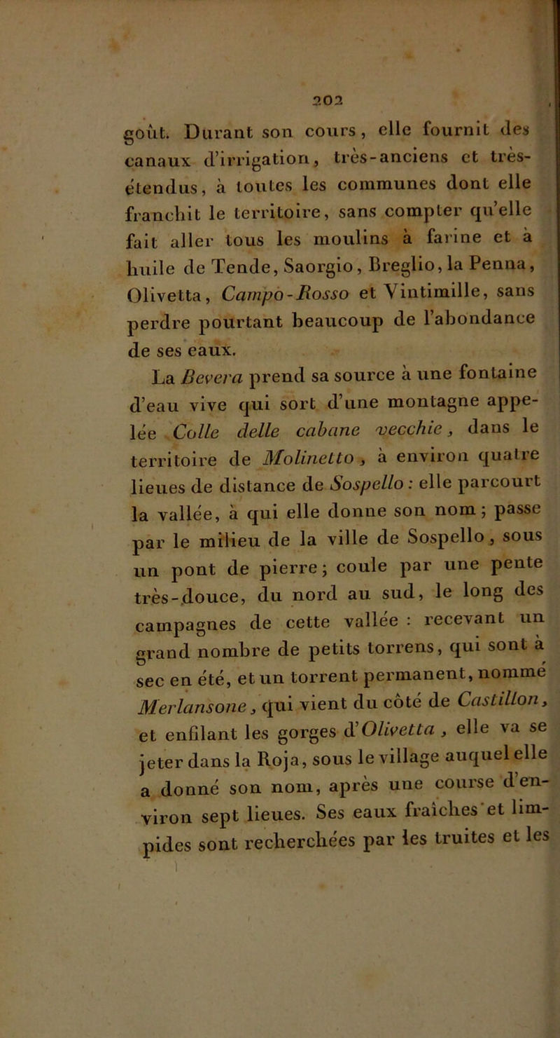 goût. Durant son cours, elle fournit des canaux d’irrigation, très-anciens et très- ètendus, à toutes les communes dont elle franchit le territoire, sans compter quelle fait aller tous les moulins à farine et à huile de Tende, Saorgio, Breglio,la Penna, (31ivetta, Campà-Mosso et Vintimille, sans perdre pourtant beaucoup de 1 abondance de ses eaux. La Bevera prend sa source à une fontaine d’eau vive qui sort d’une montagne appe- lée Colle delle cabane 'vecchie, dans le territoire de MoUnetto, à environ quatre lieues de distance de Sospello : elle parcourt la vallée, à qui elle donne son nom; passe par le miiieu de la ville de Sospello, sous un pont de pierre ; coule par une pente très-douce, du nord au sud, le long des campagnes de cette vallee : recevant un grand nombre de petits torrens, qui sont à sec en été, et un torrent permanent, nomme Merlansone, qui vient du coté de CastiUon^ et enfilant les gorges d’0/^Ve^^« , elle va se jeter dans la Roja, sous le village auquel elle a donné son nom, après une course den- viron sept lieues. Ses eaux fraîches'et lim- pides sont recherchées par les truites et les 1