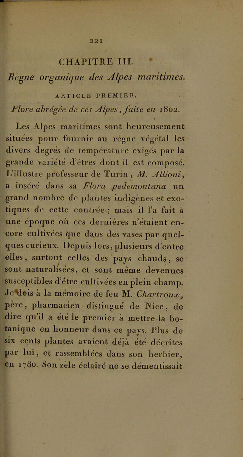 CHAPITRE III. Régné organique des Alpes maritimes. ARTICLE PREMIER. Flore abrégée de ces Alpes, faite en 1802. Les Alpes maritimes sont heureusement situées pour fournir au règne végétal les divers degrés de température exigés par la grande variété d’êtres dont il est composé. L’illustre professeur de Turin , M. Allioniy a inséré dans sa Flora pedemontana un grand nombre de plantes indigènes et exo- tiques de cette contrée,; mais il l’a fait à une époque où ces dernières n’étaient en- core cultivées que dans des vases par quel- ques curieux. Depuis lors, plusieurs d’entre elles, surtout celles des 'pays chauds, se sont naturalisées, et sont même devenues susceptibles d’être cultivées en plein champ. Je^eis à la mémoire de feu M. Chartrouæy père, pharmacien distingué de Nice, de dire qu’il a été le premier à mettre la bo- tanique en honneur dans ce pays. Plus de six cents plantes avaient déjà été décrites par lui, et rassemblées dans son herbier, en 1780. Son zèle éclairé ne se démentissait