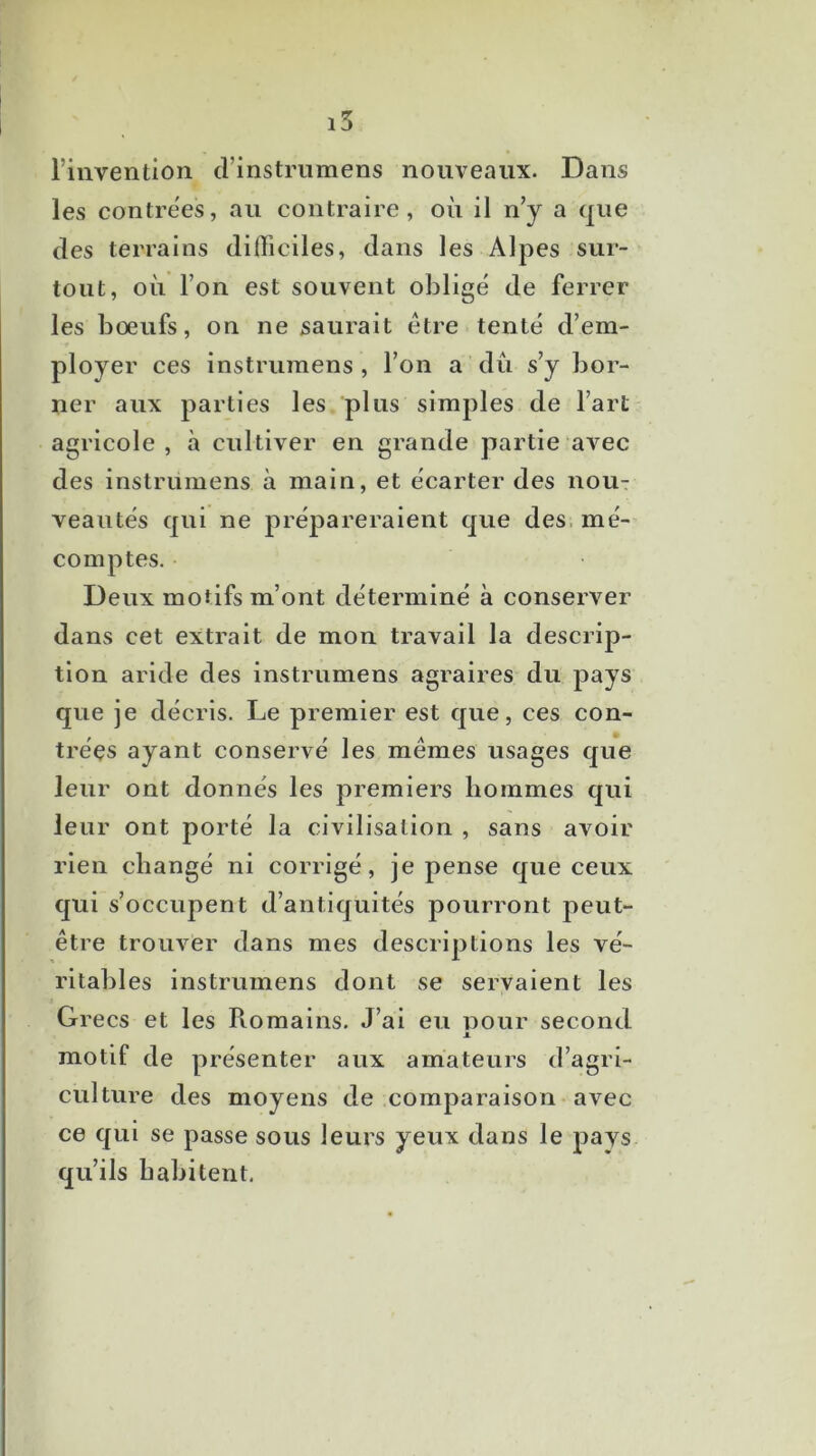 i5 riiivention crinstnimens nouveaux. Dans les contrées, au contraire, où il n’y a que des terrains diOiciles, dans les Alpes sur- tout, où l’on est souvent obligé de ferrer les boeufs, on ne saurait être tenté d’em- ployer ces instrumens , l’on a du s’y bor- ner aux parties les plus simples de l’art agricole , à cultiver en grande partie avec des instrumens à main, et écarter des nou- veautés qui ne prépareraient que des. mé- comptes. Deux motifs m’ont déterminé à conserver dans cet extrait de mon travail la descrip- tion aride des instrumens agraires du pays que je décris. Le premier est que, ces con- trées ayant conservé les memes usages que leur ont donnés les premiers hommes qui leur ont porté la civilisation , sans avoir rien changé ni corrigé, je pense que ceux qui s’occupent d’antiquités pourront peut- être trouver dans mes descriptions les vé- ritables instrumens dont se servaient les Grecs et les Romains. J’ai eu pour second .1. motif de présenter aux amateurs d’agri- culture des moyens de comparaison -avec ce qui se passe sous leurs yeux dans le pavs qu’ils habitent.