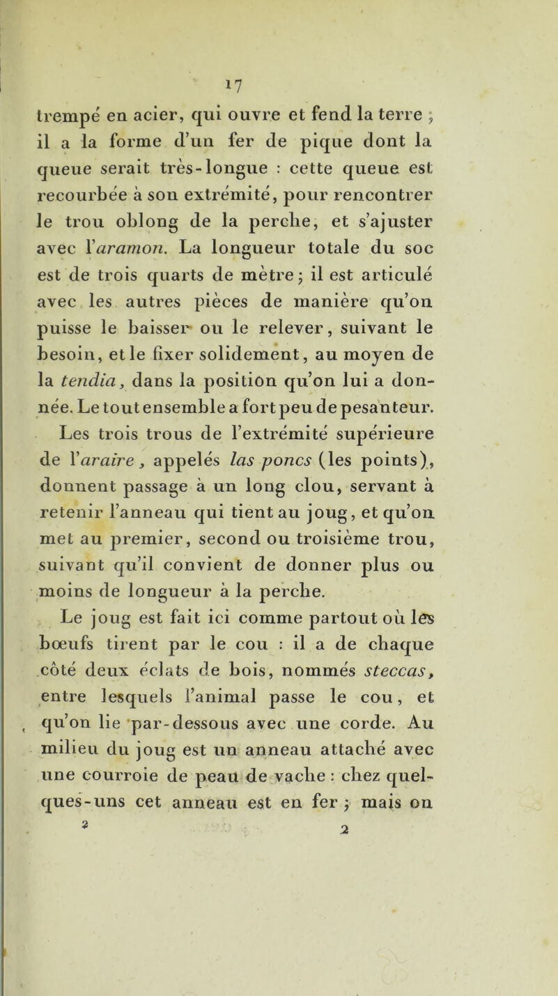 trempé en acier, qui ouvre et fend la terre ; il a la forme d’un fer de pique dont la queue serait très-longue : cette queue est recourbée à son extrémité, pour rencontrer le trou oblong de la perche, et s’ajuster avec \aranion. La longueur totale du soc est de trois quarts de mètre j il est articulé avec les autres pièces de manière qu’on puisse le baisser* ou le relever, suivant le besoin, et le fixer solidement, au moyen de la tendia, dans la position qu’on lui a don- née. Le tout ensemble a fort peu de pesanteur. Les trois trous de l’extrémité supérieure de Varaire J appelés las portes (les points), donnent passage à un long clou, servant à retenir l’anneau qui tient au joug, et qu’on met au premier, second ou troisième trou, suivant qu’il convient de donner plus ou moins de longueur à la perche. Le joug est fait ici comme partout où les bœufs tirent par le cou : il a de chaque côté deux éclats de bois, nommés steccas, entre lesquels l’animal passe le cou, et , qu’on lie ’par-dessous avec une corde. Au milieu du joug est un anneau attaché avec une courroie de peau de vache : chez quel- ques-uns cet anneau est en fer j mais on 2 2