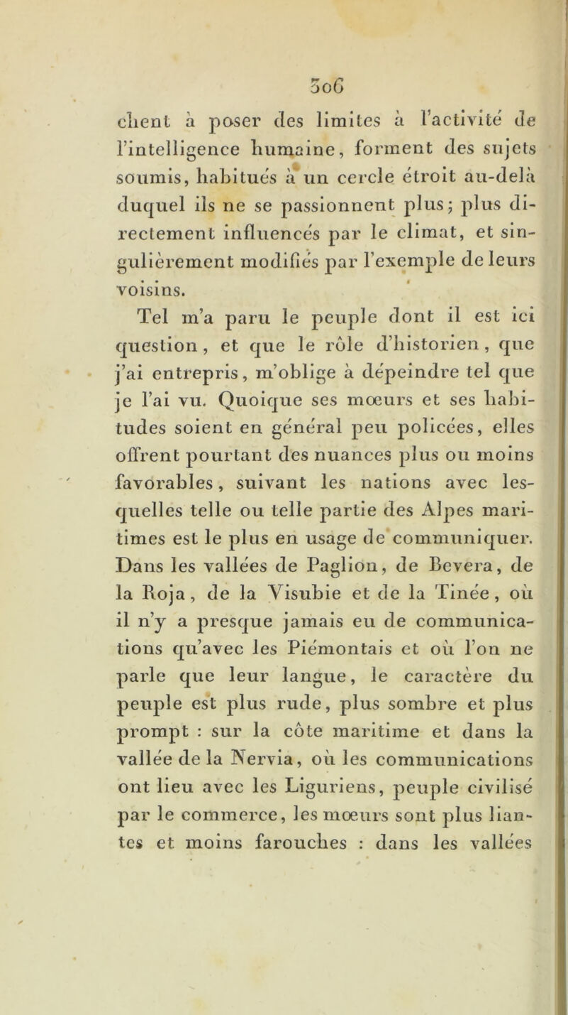 ooG client à poser des limites à l’activité de rintelligence humaine, forment des sujets soumis, habitues à'un cercle étroit au-delà duquel ils ne se passionnent plus; plus di- rectement influencés par le climat, et sin- gulièrement modifiés par l’exemple de leurs voisins. Tel m’a paru le peuple dont il est ici question , et que le rôle d’historien, que j’ai entrepris, m’oblige à dépeindre tel que je l’ai vu. Quoique ses moeurs et ses habi- tudes soient en général peu policées, elles offrent pourtant des nuances plus ou moins favorables, suivant les nations avec les- quelles telle ou telle jiartie des Alpes mari- times est le plus en usage de communiquer. Dans les vallées de Paglion, de Bevera, de la Roja, de la Visubie et de la Tinée, où il n’y a presque jamais eu de communica- tions qu’avec les Piémontais et où l’on ne parle que leur langue, le caractère du peuple est plus rude, plus sombre et plus prompt : sur la côte maritime et dans la vallée de la Nervia, où les communications ont lieu avec les Liguriens, peuple civilisé par le commerce, les mœurs sont plus Han- tes et moins farouches : dans les vallées
