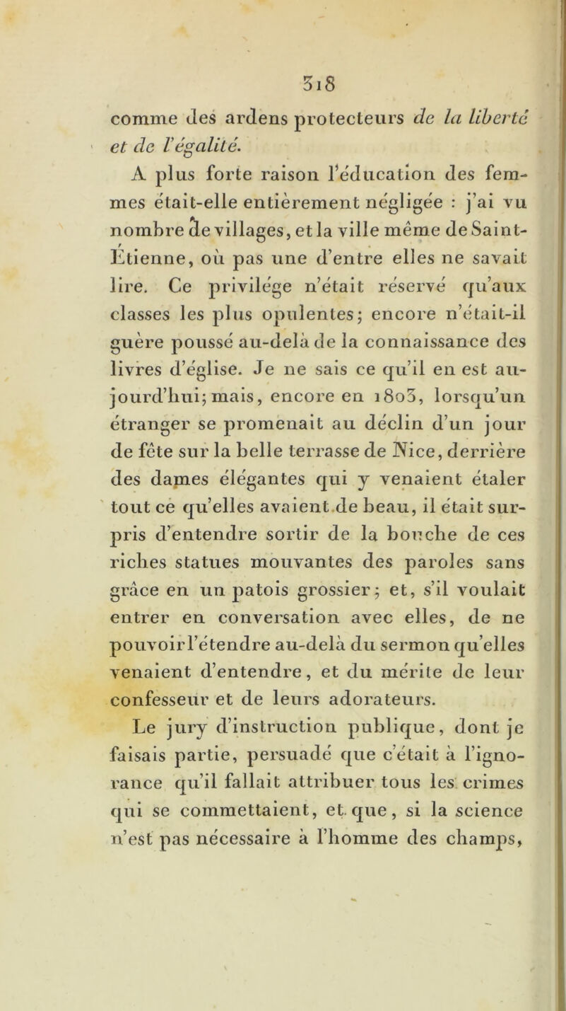 comme des ardens protecteurs de la liberté ' et de légalité. A plus forte raison rëdiicatlon des fem- mes était-elle entièrement néglige'e : j’ai vu nombre (le villages, et la ville même de Saint- / Etienne, où pas une d’entre elles ne savait lire. Ce privilège n’était réservé (ju’aux classes les plus opulentes; encore n’était-il guère poussé au-delà de la connaissance des livres d’église. Je ne sais ce qu’il en est au- jourd’hui; mais, encore en i8o5, lorsqu’un étranger se promenait au déclin d’un jour de fête sur la belle terrasse de JXice, derrière des dames élégantes qui y venaient étaler ' tout ce quelles avaient.de beau, il était sur- pris d’entendre sortir de la bouche de ces riches statues mouvantes des jîaroles sans grâce en un patois grossier; et, s’il voulait entrer en conversation avec elles, de ne pouvoirl’étendre au-delà du sermon qu’elles venaient d’entendre, et du mérite de leur confesseur et de leurs adorateurs. Le jury d’instruction publique, dont je faisais partie, persuadé que c’était à l’igno- rance qu’il fallait attribuer tous les. crimes qui se commettaient, et. que, si la science n’est pas nécessaire à l’homme des champs,