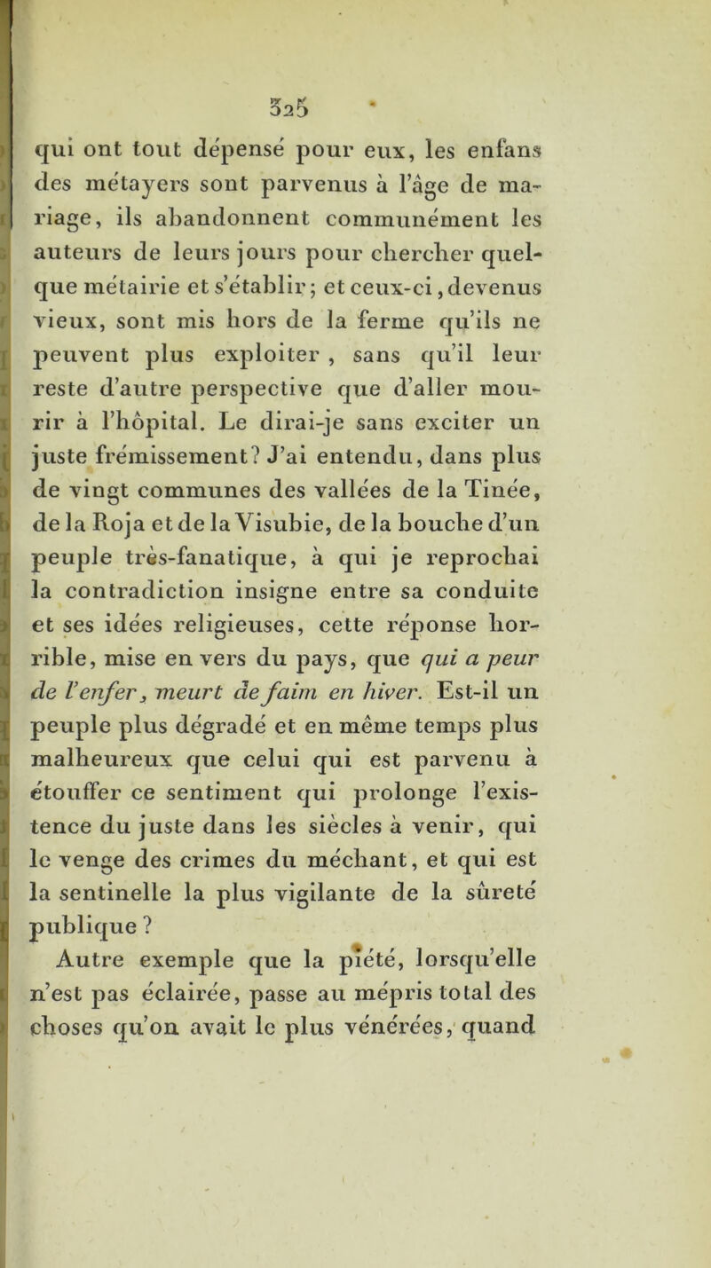 325 qui ont tout dëpensë pour eux, les enfans M des mëtayers sont parvenus à Tâge de ma- fl riage, ils abandonnent communëment les i auteurs de leurs jours pour clierclier quel- I que mëtairie et s’ëtablir ; et ceux-ci, devenus r vieux, sont mis hors de la ferme qu’ils ne ■ peuvent plus exploiter , sans qu’il leur 1 reste d’autre perspective que d’aller mou- I rir à l’hôpital. Le dirai-je sans exciter un juste frëmissement? J’ai entendu, dans plus de vingt communes des vallëes de la Tinëe, de la Roja et de la Visubie, de la bouche d’un peuple très-fanatique, à qui je reprochai la contradiction insigne entre sa conduite et ses idëes religieuses, cette rëponse hor- rible, mise en vers du pays, que qui a peur de V enfer 3 meurt de faim en hiver. Est-il un peuple plus dëgradë et en même temps plus malheureux que celui qui est parvenu à ëtouffer ce sentiment qui prolonge l’exis- tence du juste dans les siècles à venir, qui le venge des crimes du mëchant, et qui est la sentinelle la plus vigilante de la sûretë publique ? Autre exemple que la piëtë, lorsqu’elle n’est pas ëclairëe, passe au mëpris total des choses qu’on avait le plus vënërëes,'quand