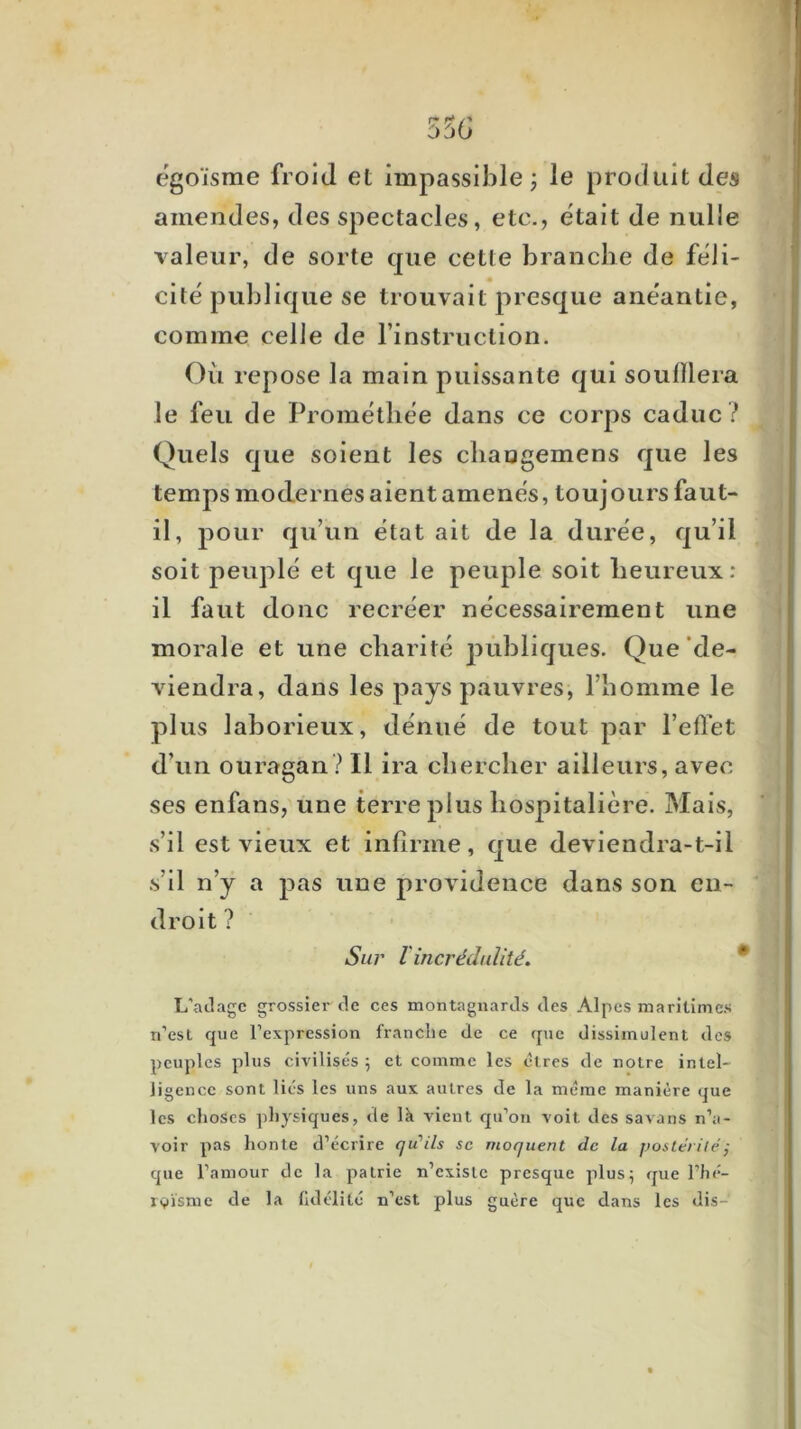 egoïsme froid et Impassible ; le produit des amendes, des spectacles, etc., était de nulle valeur, de sorte que cette branche de féli- cité publique se trouvait presque anéantie, comme celle de rinstruction. Où repose la main puissante qui souillera le feu de Prométhee dans ce corps caduc ? Quels que soient les cliaogemens que les temps modernes aient amènes, toujours faut- il, pour qu’un état ait de la duree, qu’il soit peuplé et que le peuple soit heureux : il faut donc recréer nécessairement une morale et une charité pùhliques. Que'de- viendra, dans les pays pauvres, l’homme le plus laborieux, dénué de tout par l’effet d’un ouragan? Il ira chercher ailleurs, avec ses enfans, une terre plus hospitalière. Mais, s’il est vieux et infirme, que deviendra-t-il s’il n’y a pas une providence dans son en- droit ? Suj' Iincrédulité. ^ L’ailagc grossier tle ces montagnards des Alpes maritimes n’est que l’expression franche de ce que dissimulent des peuples plus civilisés ; et comme les êtres de notre intel- ligence sont liés les uns aux autres de la même manière que les choses physiques, de Ik vient qu’on voit des savans n’a- voir pas honte d’écrire qu’ils sc moquent de la fjosieiiléj que l’amour de la patrie n’existe presque plus; que l’hé- rsiïsme de la fidélité n’est plus guère que dans les dis-