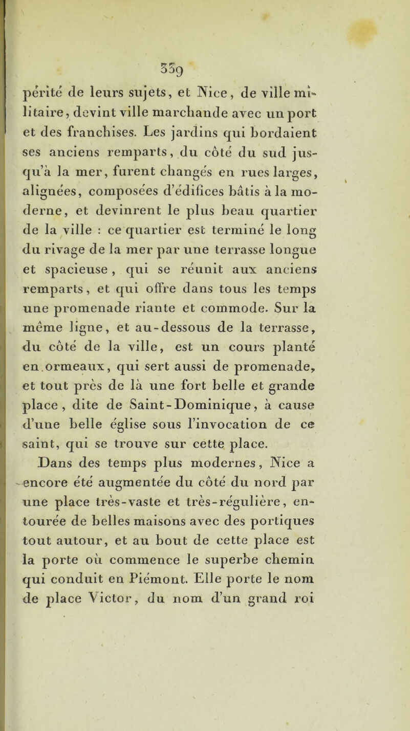 55g périté de leurs sujets, et Nice, de ville mi-* litaire, devint ville marchande avec un port et des franchises. Les jardins qui bordaient ses anciens remparts, du côté du sud jus- qu’à la mer, furent changés en rues larges, alignées, composées d’édifices bâtis à la mo- derne, et devinrent le plus beau quartier de la ville : ce quartier est terminé le long du rivage de la mer par une terrasse longue et spacieuse, qui se réunit aux anciens remparts, et qui offre dans tous les temps une promenade riante et commode. Sur la meme ligne, et au-dessous de la terrasse, du côté de la ville, est un cours planté en.ormeaux, qui sert aussi de promenade, et tout près de là une fort belle et grande place, dite de Saint - Dominique, à cause d’une belle église sous l’invocation de ce saint, qui se trouve sur cette place. Dans des temps plus modernes, Nice a -encore été augmentée du côté du nord par une place très-vaste et très-régulière, en- tourée de belles maisons avec des portiques tout autour, et au bout de cette place est la porte où commence le superbe chemin, qui conduit en Piémont. Elle porte le nom de place Victor, du nom d’un grand roi