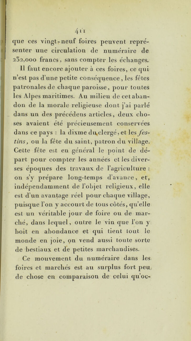 que ces vingtrneuf foires peuvent repré- senter une circulation de numéraire de 252,000 francs, sans compter les échanges. 11 faut encore ajouter à ces foires, ce qui n’est pas d’une petite conséquence , les fêtes patronales de chaque paroisse, pour toutes les Alpes maritimes. Au milieu de cet aban- don de la morale religieuse dont j’ai parlé dans un des précédens articles, deux cho- ses avaient été jirécieusement conservées dans ce pays : la dixme divclergé, et les fes- tins, ou la fête du saint, patron du village. Cette fête est en général le point de dé- part pour compter les années et les diver- ses époques des travaux de l’agriciilture : on s’y prépare long-temps d’avance, et, indépendamment de l’objet religieux, elle est d’un avantage réel pour chaque village, puisque l’on y accourt de tous cotés, qu’elle est un véritable jour de foire ou de mar- ché, dans lequel, outre le vin que l’on y boit en abondance et qui tient tout le monde en joie, on vend aussi toute sorte de bestiaux et de petites marchandises. Ce mouvement du numéraire dans les foires et marchés est au surplus fort peu de chose en comparaison de celui qu’oc-