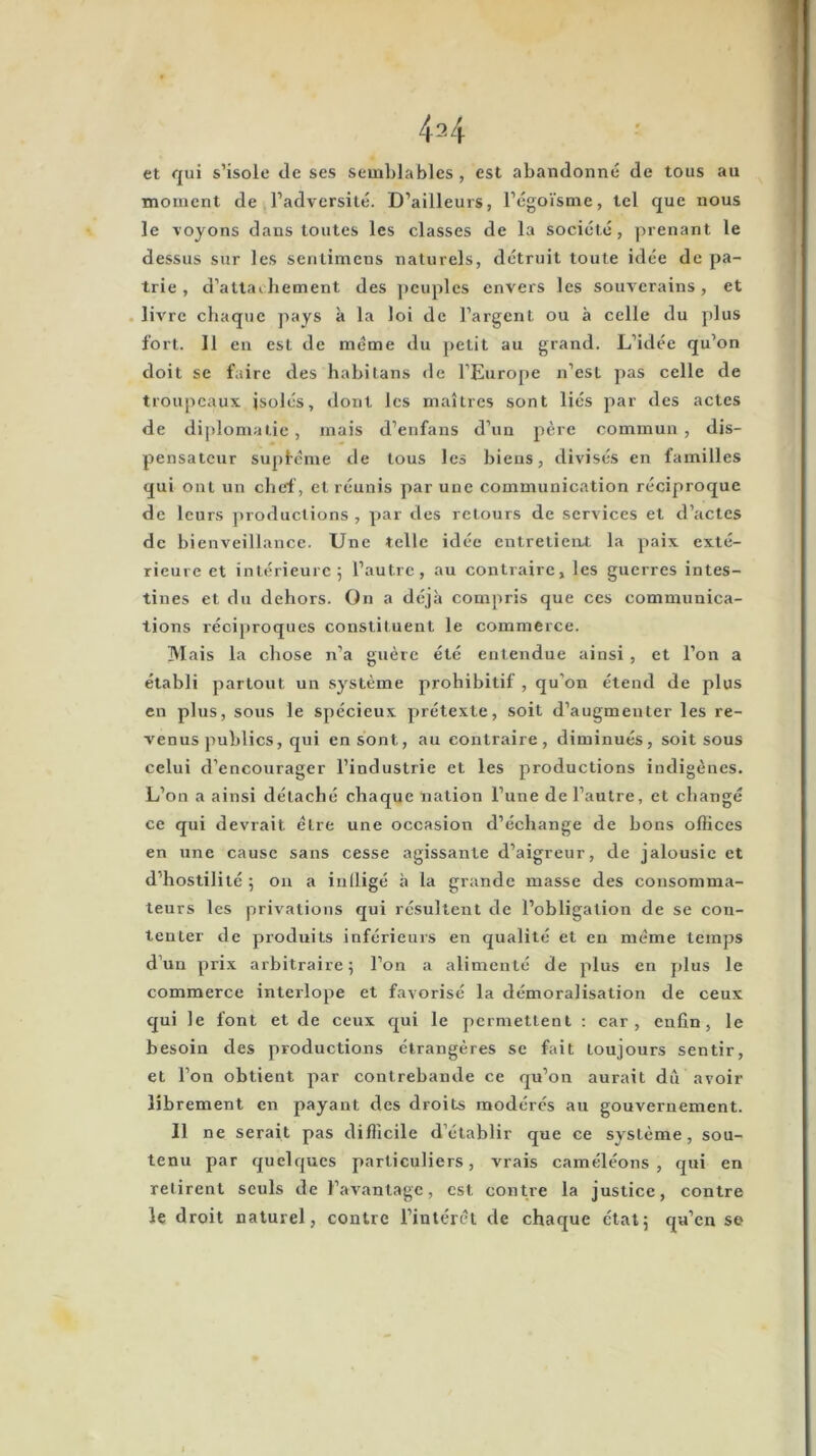 et qui s’isole de ses semblables , est abandonné de tous au moment de l’adversité. D’ailleurs, l’égoïsme, tel que nous le voyons dans toutes les classes de la société, prenant le dessus sur les senlimens naturels, détruit toute idée de pa- trie , d’attaehement des ])euples envers les souverains, et . livre chaque pays à la loi de l’argent ou à celle du plus fort. Il en est de meme du petit au grand. L’idée qu’on doit se faire des habitans de l’Euro[)e n’est pas celle de troupeaux jsolés, dont les maîtres sont liés par des actes de diplomatie, mais d’enfans d’un père commun, dis- pensateur supfème de tous les biens, divisés en familles qui ont un chef , et réunis par une communication réciproque de leurs productions , par des retours de services et d’actes de bienveillance. Une telle idée entretieiu la paix exté- rieure et intérieure; l’autre, au contraire, les guerres intes- tines et du dehors. On a déjà compris que ces communica- tions réciproques constituent le commerce. Mais la chose n’a guère été entendue ainsi, et l’on a établi partout un système prohibitif , qu’on étend de plus en plus, sous le spécieux prétexte, soit d’augmenter les re- venus publics, qui en sont, au contraire, diminués, soit sous celui d’encourager l’industrie et les productions indigènes. L’on a ainsi détaché chaque nation l’une de l’autre, et changé ce qui devrait être une occasion d’échange de bons oflices en une cause sans cesse agissante d’aigreur, de jalousie et d’hostilité ; on a inlligé à la grande masse des consomma- teurs les privations qui résultent de l’obligation de se con- tenter de produits inférieurs en qualité et en meme temps d’un prix arbitraire; l’on a alimenté de plus en plus le commerce interlope et favorisé la démoralisation de ceux qui le font et de ceux qui le permettent : car, enfin, le besoin des productions étrangères se fait toujours sentir, et l’on obtient par contrebande ce qu’on aurait du avoir librement en payant des droits modérés au gouvernement. 11 ne serait pas difficile d’établir que ce système, sou- tenu par quelques particuliers, vrais caméléons, qui en retirent seuls de l’avantage, est contre la justice, contre le droit naturel, contre l’intérêt de chaque état; qu’en se