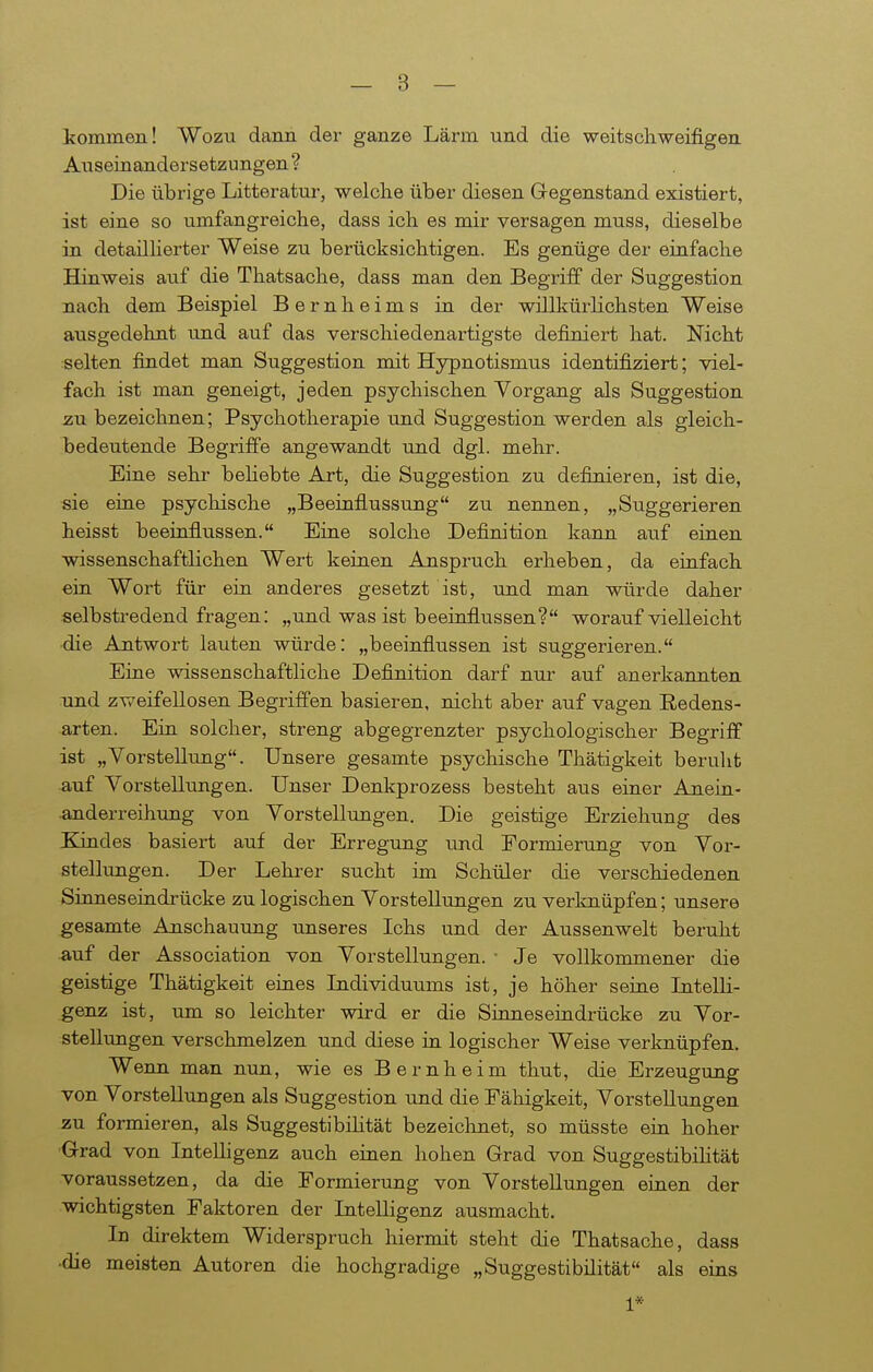 kommen! Wozu dann der ganze Lärm und die weitscliweifigen Auseinandersetzungen? Die übrige Litteratur, welche über diesen Gegenstand existiert, ist eine so umfangreiche, dass ich es mir versagen muss, dieselbe in detaillierter Weise zu berücksichtigen. Es genüge der einfache Hinweis auf die Thatsache, dass man den Begriff der Suggestion nach dem Beispiel Bernheims in der willkürlichsten Weise ausgedehnt imd auf das verschiedenartigste definiert hat. Nicht selten findet man Suggestion mit Hypnotismus identifiziert; viel- fach ist man geneigt, jeden psychischen Vorgang als Suggestion zu bezeichnen; Psychotherapie und Suggestion werden als gleich- bedeutende Begriffe angewandt und dgl. mehr. Eine sehr beliebte Art, die Suggestion zu definieren, ist die, ■sie eine psychische „Beeinflussung zu nennen, „Suggerieren heisst beeinflussen. Eine solche Definition kann auf einen wissenschaftlichen Wert keinen Anspruch erheben, da einfach ein Wort für ein anderes gesetzt ist, und man würde daher selbstredend fragen: „und was ist beeinflussen? worauf vielleicht •die Antwort lauten würde; „beeinflussen ist suggerieren. Eine wissenschaftliche Definition darf nur auf anerkannten und zweifellosen Begriffen basieren, nicht aber auf vagen Redens- arten. Ein solcher, streng abgegrenzter psychologischer Begriff ist „Vorstelkmg. Unsere gesamte psychische Thätigkeit berulit auf Vorstellungen. Unser Denkprozess besteht aus einer Ariein- anderreihung von Vorstellungen. Die geistige Erziehung des Kindes basiert auf der Erregung und Formierung von Vor- stellungen. Der Lehrer sucht im Schüler die verschiedenen Sinneseindrücke zu logischen Vorstellungen zu verknüpfen; unsere gesamte Anschauung unseres Ichs und der Aussenwelt beruht auf der Association von Vorstellungen. • Je vollkommener die geistige Thätigkeit eines Lidividuums ist, je höher seine Litelli- genz ist, um so leichter wird er die Sinnes eindrücke zu Vor- stellungen verschmelzen und diese in logischer Weise verknüpfen. Wenn man nun, wie es Bernheim thut, die Erzeugung von Vorstellimgen als Suggestion und die Fähigkeit, Vorstellungen zu formieren, als Suggestibüität bezeichnet, so müsste ein hoher Grad von Intelligenz auch einen hohen Grad von Suggestibihtät voraussetzen, da die Formierung von Vorstellungen einen der wichtigsten Faktoren der Intelligenz ausmacht. In direktem Widerspruch hiermit steht die Thatsache, dass ■die meisten Autoren die hochgradige „Suggestibüität als eins 1*