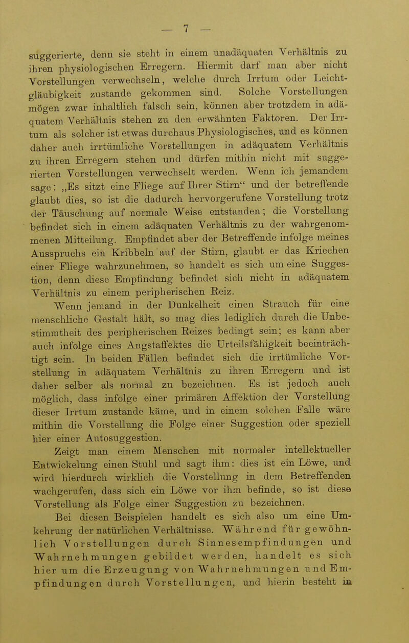 suggerierte, denn sie steht in einem unadäquaten Verhältnis zu ihren physiologischen Erregern. Hiermit darf man aber nicht Yorstellungen verwechseln, welche durch Irrtum oder Leicht- gläubigkeit zustande gekommen sind. Solche Vorstellungen mögen zwar inhaltlich falsch sein, können aber trotzdem in adä- quatem Verhältnis stehen zu den erwähnten Faktoren. Der Irr- tum als solcher ist etwas durchaus Physiologisches, und es können daher auch irrtümliche Vorstellungen in adäquatem Verhältnis zu ihren Erregem stehen und dürfen mithin nicht mit sugge- rierten Vorstellungen verwechselt werden. Wenn ich jemandem sage: „Es sitzt eine Fliege auf Ihrer Stirn und der betreffende glaubt dies, so ist die dadurch hervorgerufene Vorstellung trotz der Täuschung auf normale Weise entstanden; die Vorstellung befindet sich in einem adäquaten Verhältnis zu der wahrgenom- menen Mitteilung. Empfindet aber der Betreffende infolge meines Ausspruchs ein Kribbeln auf der Stirn, glaubt er das Kriechen einer FHege wahrzunehmen, so handelt es sich um eine Sugges- tion, denn diese Empfindimg befindet sich nicht in adäquatem Verhältnis zu einem peripherischen Eeiz. Wenn jemand in der Dunkelheit einen Strauch für eine menschliche Gestalt hält, so mag dies lediglich durch die Unbe- stimmtheit des peripherischen Eeizes bedingt sein; es kann aber auch infolge eines Angstaffektes die Urteilsfähigkeit beeinträch- tigt sein. In beiden Fällen befindet sich die irrtümliche Vor- stellung in adäquatem Verhältnis zu ihren Erregern und ist daher selber als normal zu bezeichnen. Es ist jedoch auch möglich, dass infolge einer primären Affektion der Vorstellung dieser Irrtum zustande käme, und in einem solchen Falle wäre mithin die Vorstellung die Folge einer Suggestion oder speziell hier einer Autosiiggestion. Zeigt man einem Menschen mit normaler intellektueller Entwickelung einen Stuhl tind sagt ihm: dies ist ein Löwe, und wird hierdurch wirklich die Vorstellung in dem Betreffenden wachgerufen, dass sich ein Löwe vor ihm befinde, so ist diese Vorstellung als Folge einer Suggestion zu bezeichnen. Bei diesen Beispielen handelt es sich also um eine Um- kehrung der natürlichen Verhältnisse. Während für gewöhn- lich Vorstellungen durch Sinnesempfindungen und Wahrnehmungen gebildet werden, handelt es sich hier um die Erzeugung von Wahrnehmungen und Em- pfindungen durch Vorstellungen, und hierin besteht in
