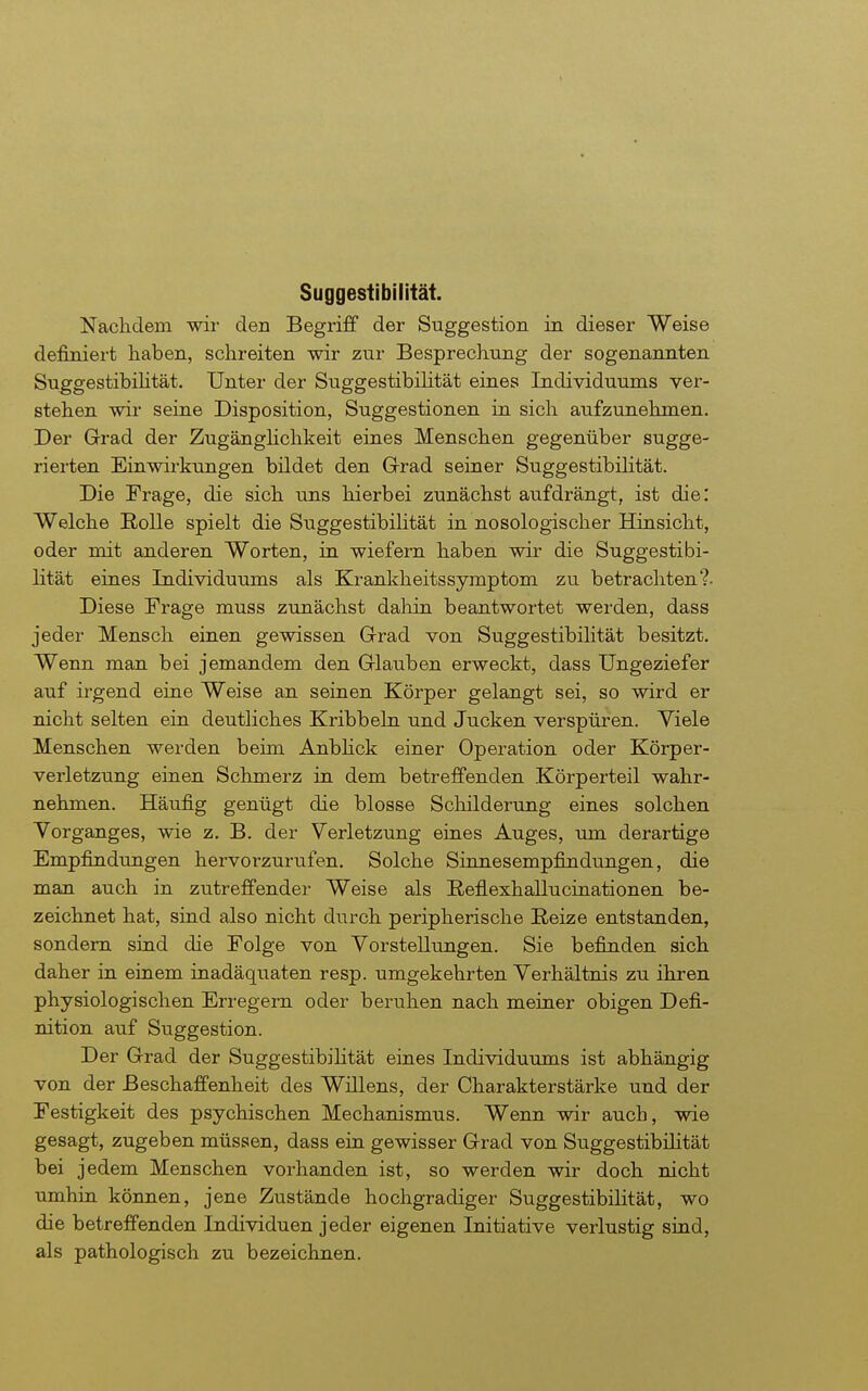 Suggestibilität. Nachdem wir den Begriff der Suggestion in dieser Weise definiert haben, schreiten wir zur Besprechung der sogenannten Su^gestibihtät. Unter der Suggestibilität eines Individuums ver- stehen wir seine Disposition, Suggestionen in sich aufzunehmen. Der Grad der ZugängKchkeit eines Menschen gegenüber sugge- rierten Einwirkungen bildet den Grad seiner Suggestibilität. Die Frage, die sich uns hierbei zunächst aufdrängt, ist die: Welche Rolle spielt die Suggestibilität in nosologischer Hinsicht, oder mit anderen Worten, in wiefern haben wir die Suggestibi- lität eines Individuums als Krankheitssymptom zu betrachten?. Diese Frage muss zunächst daliin beantwortet werden, dass jeder Mensch einen gewissen Grad von Suggestibilität besitzt. Wenn man bei jemandem den Glauben erweckt, dass Ungeziefer auf irgend eine Weise an seinen Körper gelangt sei, so wird er nicht selten ein deutliches Kribbeln und Jucken verspüren. Yiele Menschen werden beim Anbhck einer Operation oder Körper- verletzung einen Schmerz in dem betreffenden Körperteil wahr- nehmen. Häufig genügt die blosse Schilderung eines solchen Vorganges, wie z, B. der Verletzung eines Auges, um derartige Empfindungen hervorzurufen. Solche Sinnesempfindungen, die man auch in zutreffender Weise als Reflexhallucinationen be- zeichnet hat, sind also nicht durch peripherische Reize entstanden, sondern sind die Folge von Vorstellungen. Sie befinden sich daher in einem inadäquaten resp. umgekehrten Verhältnis zu ihren physiologischen Erregern oder beruhen nach meiner obigen Defi- nition auf Suggestion. Der Grad der SuggestibiHtät eines Individuums ist abhängig von der Beschaffenheit des Willens, der Charakterstärke und der Festigkeit des psychischen Mechanismus. Wenn wir auch, wie gesagt, zugeben müssen, dass eiu gewisser Grad von Suggestibüität bei jedem Menschen vorhanden ist, so werden wir doch nicht umhin können, jene Zustände hochgradiger Suggestibilität, wo die betreffenden Individuen jeder eigenen Initiative verlustig sind, als pathologisch zu bezeichnen.