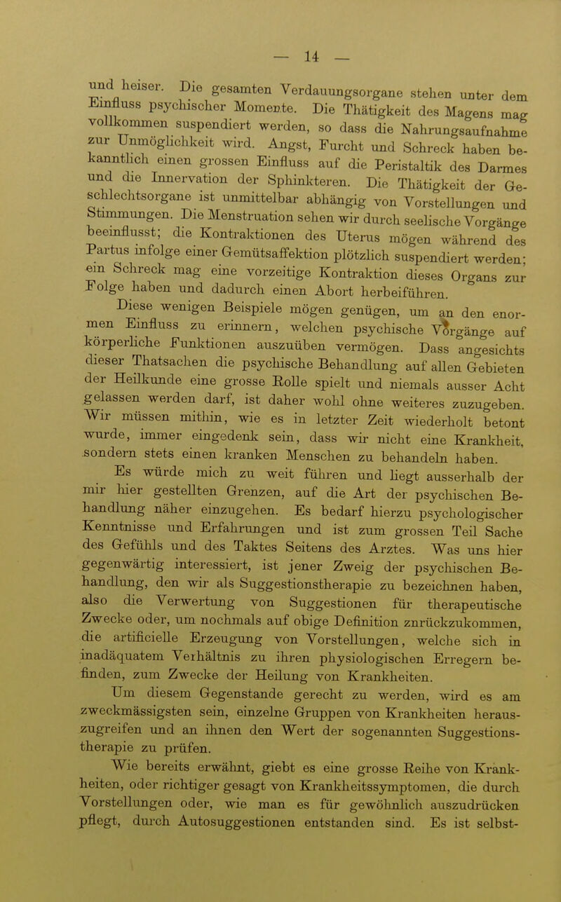 und heiser. Die gesamten Verdauungsorgane stehen unter dem Einfluss psychischer Momente. Die Thätigkeit des Magens ma^ vollkommen suspendiert werden, so dass die Nahrungsaufnahme zur Unmöghchkeit wird. Angst, Furcht und Schreck haben be- ka^nthch einen grossen Einfluss auf die Peristaltik des Darmes und die Innervation der Sphinkteren. Die Thätigkeit der Ge- schlechtsorgane ist unmittelbar abhängig von Vorstellungen und btimmungen. Die Menstruation sehen wir durch seelische Vorgänge beeinflusst; die Kontraktionen des Uterus mögen während des Partus mfolge einer Gemütsaffektion plötzlich suspendiert werden em Schreck mag eine vorzeitige Kontraktion dieses Organs zur Folge haben und dadurch einen Abort herbeiführen. Diese wenigen Beispiele mögen genügen, um an den enor- men Einfluss zu erinnern, welchen psychische Vorgänge auf körperHche Funktionen auszuüben vermögen. Dass angesichts dieser Thatsachen die psychische Behandlung auf aUen Gebieten der Heükunde eine grosse EoUe spielt und niemals ausser Acht gelassen werden darf, ist daher wohl olme weiteres zuzugeben. Wir müssen mithin, wie es in letzter Zeit wiederholt betont wurde, immer eingedenk sein, dass wir nicht eine Krankheit, .sondern stets einen kranken Menschen zu behandehi haben. Es würde mich zu weit führen und liegt ausserhalb der mir hier gestellten Grenzen, auf die Art der psychischen Be- handlung näher einzugehen. Es bedarf hierzu psychologischer Kenntnisse und Erfahrungen und ist zum grossen Teil Sache des GefüMs und des Taktes Seitens des Arztes. Was uns hier gegenwärtig interessiert, ist jener Zweig der psychischen Be- handltmg, den wir als Suggestionstherapie zu bezeichnen haben, also die Verwertung von Suggestionen für therapeutische Zwecke oder, um nochmals auf obige Definition zurückzukommen, die artificielle Erzeugung von Vorstellungen, welche sich in inadäquatem Verhältnis zu ihren physiologischen Erregern be- finden, zum Zwecke der Heilung von Krankheiten. Um diesem Gegenstande gerecht zu werden, wird es am zweckmässigsten sein, einzelne Gruppen von Krankheiten heraus- zugreifen und an ihnen den Wert der sogenannten Suggestions- therapie zu prüfen. Wie bereits erwähnt, giebt es eine grosse Reihe von Krank- heiten, oder richtiger gesagt von Krankheitssymptomen, die durch Vorstellungen oder, wie man es für gewölmlich auszudrücken pflegt, dui-ch Autosuggestionen entstanden sind. Es ist selbst-