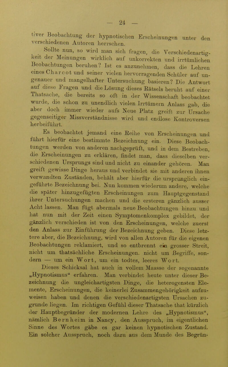 tiver Beobachtung der hypnotischen Erscheinungen unter den verschiedenen Autoren herrschen. Sollte nun, so wird man sich fragen, die Verschiedenartig- keit der Meinungen wirklich auf unkorrekten und ir-rtürnhchen Beobachtungen beruhen? Ist es anzunelimen, dass die Lehren eines Charcot und seiner vielen hervorragenden Schüler auf un- genauer und mangelhafter Untersuchung basieren? Die Antwort auf diese Fragen und die Lösung dieses Rätsels beruht auf einer Thatsache, die bereits so oft in der Wissenschaft beobachtet wurde, die schon zu unendlich vielen Irrtümern Anlass gab, die aber doch immer wieder aufs Neue Platz greift zur Ursache gegenseitiger Missverständnisse wird und endlose Kontroversen herbeiführt. Es beobachtet jemand eine Eeihe von Erscheinungen und führt hierfür eine bestimmte Bezeichnung ein. Diese Beobach- tungen werden von anderen nachgeprüft, und in dem Bestreben, die Erscheinungen zu erldären, findet man, dass dieselben ver- schiedenen Ursprungs sind und nicht zu einander gehören. Man greift gewisse Dinge heraus und verbindet sie mit anderen ihnen verwandten Zuständen, behält aber hierfür die ursprünglich ein- geführte Bezeiclmung bei. Nun kommen wiederum andere, welche die später lünzugefügten Erscheinungen zum Hauptgegenstand ihrer Untersuchungen machen und die ersteren gänzlich ausser Acht lassen. Man fügt abermals neue Beobachtungen hinzu imd hat nun mit der Zeit einen Symptomenkomplex gebildet, der gänzHch verschieden ist von den Erscheinungen, welche zuerst den Anlass zur Einführung der Bezeiclmung geben. Diese letz- tere aber, die Bezeichnung, wird von allen Autoren für die eigenen Beobachtungen reklamiert, und so entbrennt eiea. grosser Streit, nicht um thatsächliche Erscheinungen, nicht um Begriffe, son- dern — um ein Wort, um ein todtes, leeres Wort. Dieses Scloicksal hat auch in vollem Maasse der sogenannte „Hypnotismus erfahren. Man verbindet heute unter dieser Be- zeichnung die ungleichartigsten Drage, die heterogensten Ele- mente, Erscheinungen, die keinerlei Zusammengehörigkeit aufzu- weisen haben und denen die verscliiedenartigsten Ursachen zu- grunde liegen. Im richtigen Gefühl dieser Thatsache that kürzlich der Hauptbegründer der modernen Lehre des „Hypnotismus, nämlich Bern heim in Nancy, den Ausspruch, im eigentlichen Sinne des Wortes gäbe es gar keinen hypnotischen Zustand. Ein solcher Ausspruch, noch dazu aus dem Mimde des Begrün-