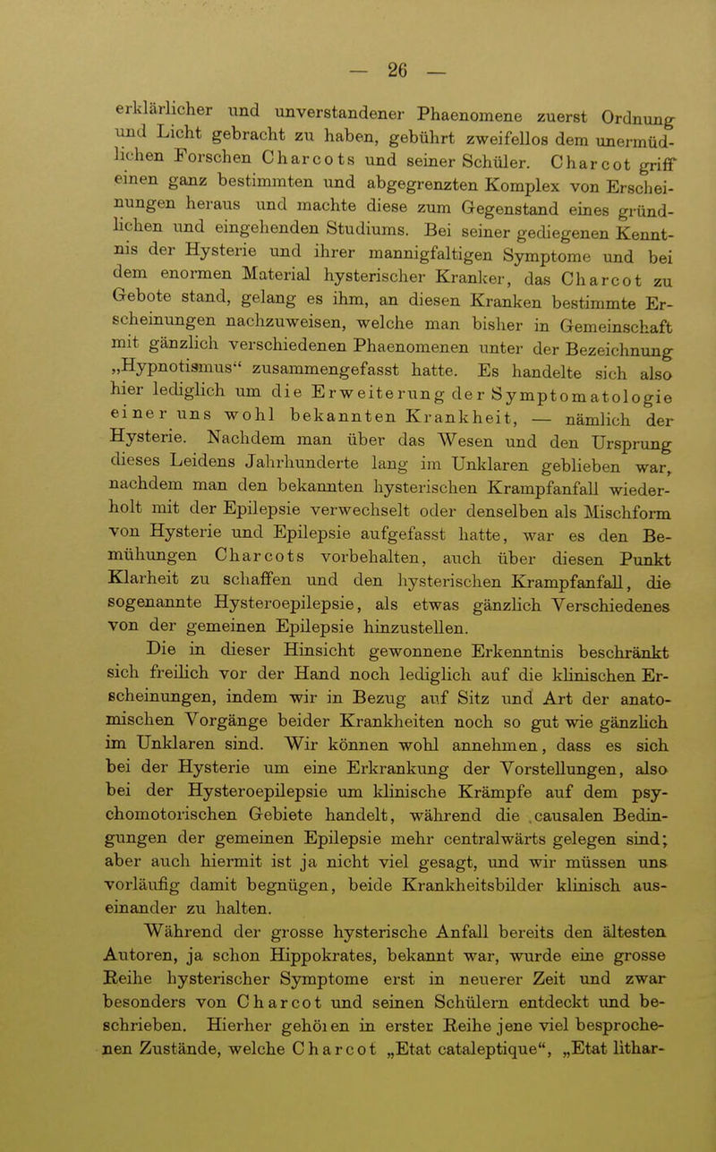 erklärlicher und unverstandener Phaenomene zuerst Ordnung- und Licht gebracht zu haben, gebührt zweifellos dem unermüd- hchen Forschen Charcots und seiner Schüler. Charcot griff einen ganz bestimmten und abgegrenzten Komplex von Erschei- nungen heraus und machte diese zum Gegenstand eines gründ- lichen und eingehenden Studiums. Bei seiner gediegenen Kennt- nis der Hysterie und ihrer mannigfaltigen Symptome und bei dem enormen Material hysterischer Kranker, das Charcot zu Gebote stand, gelang es ihm, an diesen Kranken bestimmte Er- scheinungen nachzuweisen, welche man bisher in Gemeinschaft mit gänzlich verschiedenen Phaenomenen unter der Bezeichnung „Hypnotismus zusammengefasst hatte. Es handelte sich also hier lediglich um die Erweiterung der Symptomatologie einer uns wohl bekannten Krankheit, — nämlich der Hysterie. Nachdem man über das Wesen und den Ursprung dieses Leidens Jahrhunderte lang im Unklaren geblieben war, nachdem man den bekannten hysterischen Krampfanfall wieder- holt mit der Epilepsie verwechselt oder denselben als Mischfonn von Hysterie und Epilepsie aufgefasst hatte, war es den Be- mühungen Charcots vorbehalten, auch über diesen Punkt Klarheit zu schaffen und den hysterischen Krampfanfall, die sogenannte Hysteroepilepsie, als etwas gänzlich Verschiedenes von der gemeinen Epilepsie hinzustellen. Die in dieser Hinsicht gewonnene Erkenntnis beschränkt sich freilich vor der Hand noch lediglich auf die klinischen Er- scheinungen, indem wir in Bezug auf Sitz und Art der anato- mischen Vorgänge beider Krankheiten noch so gut wie gänzHch im Unklaren sind. Wir können wohl annehmen, dass es sich bei der Hysterie um eine Erkrankung der Vorstellungen, also bei der Hysteroepilepsie um klinische Krämpfe auf dem psy- chomotorischen Gebiete handelt, während die .causalen Bedin- gungen der gemeinen Epilepsie mehr centralwärts gelegen sind; aber auch hiermit ist ja nicht viel gesagt, und wir müssen uns vorläufig damit begnügen, beide Krankheitsbilder klinisch aus- einander zu halten. Während der grosse hysterische Anfall bereits den ältesten Autoren, ja schon Hippokrates, bekannt war, wurde eine grosse Reihe hysterischer Symptome erst in neuerer Zeit und zwar besonders von Charcot und seinen Schülern entdeckt und be- schrieben. Hierher gehöien in erster Reihe jene viel besproche- nen Zustände, welche Charcot „Etat cataleptique, „Etat lithar-