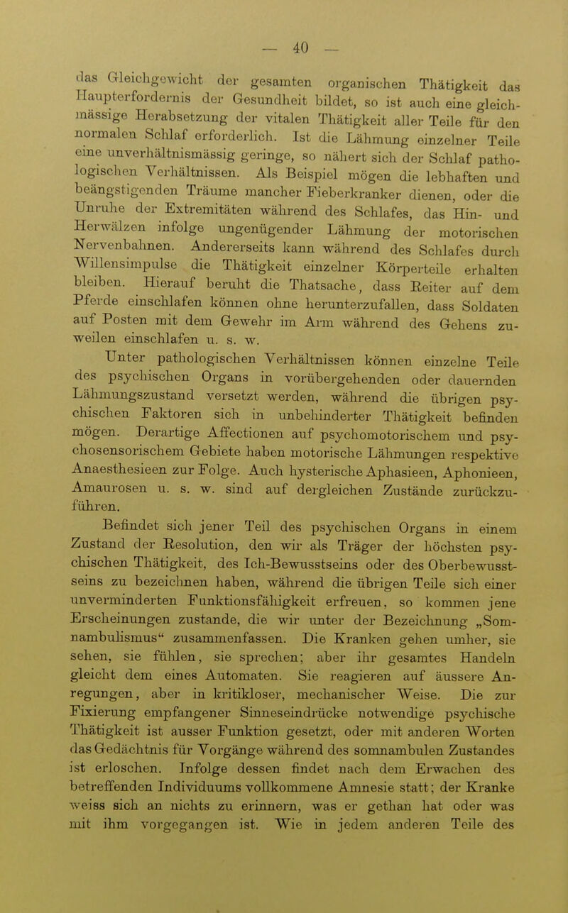 das Gleicligowicht der gesamten oi-ganischen Thätigkeit das I-Iaupterfordernis der Gesundheit bildet, so ist auch eine gleich- massige Herabsetzung der vitalen Thätigkeit aller Teile für den normalen Schlaf erforderlich. Ist die Lähmung einzelner Teile eme unverhältnismässig geringe, so nähert sich der Sclüaf patho- logischen Verhältnissen. Als Beispiel mögen die lebhaften und beängstigenden Träume mancher Fieberlcranker dienen, oder die Unruhe der Extremitäten während des Schlafes, das Hin- und Herwälzen infolge ungenügender Lähmung der motorischen Nervenbahnen. Andererseits kann während des Sclilafes durcli Willensimpulse die Thätigkeit einzelner Körperteile erhalten bleiben. Hierauf bertiht die Thatsache, dass Reiter auf dem Pferde einschlafen können ohne herunterzufallen, dass Soldaten auf Posten mit dem Gewehr im Arm während des Gehens zu- weilen einschlafen u. s. w. Unter pathologischen Verhältnissen können einzelne Teile des psychischen Organs in vorübergehenden oder dauernden Lähmungszustand versetzt werden, während die übrigen psy- chischen Faktoren sich in unbehinderter Thätigkeit befinden mögen. Derartige Affectionen auf psychomotorischem und psy- chosensorischem Gebiete haben motorische Lähmungen respektive Anaesthesieen zur Folge. Auch hysterische Aphasieen, Aphonieen, Amaurosen u. s. w. sind auf dergleichen Zustände zurückzu- führen. Befindet sich jener Teil des psychischen Organs in einem Zustand der Eesolution, den wir als Träger der höchsten psy- chischen Thätigkeit, des Ich-Bewusstseins oder des Oberbewusst- seins zu bezeichnen haben, während die übrigen Teile sich einer unvei^minderten Funktionsfähigkeit erfreuen, so kommen jene Erscheinungen zustande, die wir unter der Bezeichnung „Som- nambuHsmus zusammenfassen. Die Kranken gehen lunher, sie sehen, sie fülüen, sie sprechen; aber ihr gesamtes Handeln gleicht dem eines Automaten. Sie reagieren auf äussere An- regungen, aber in kritikloser, mechanischer Weise. Die zur Fixierung empfangener Sinneseindrücke notwendige psycliische Thätigkeit ist ausser Funktion gesetzt, oder mit anderen Worten das Gedächtnis für Voi-gänge während des somnambulen Zustandes ist erloschen. Infolge dessen findet nach dem Erwachen des betreffenden Individuums vollkommene Amnesie statt; der Kranke weiss sich an nichts zu erinnern, was er gethan hat oder was mit ihm vorgegangen ist. Wie in jedem anderen Teile des