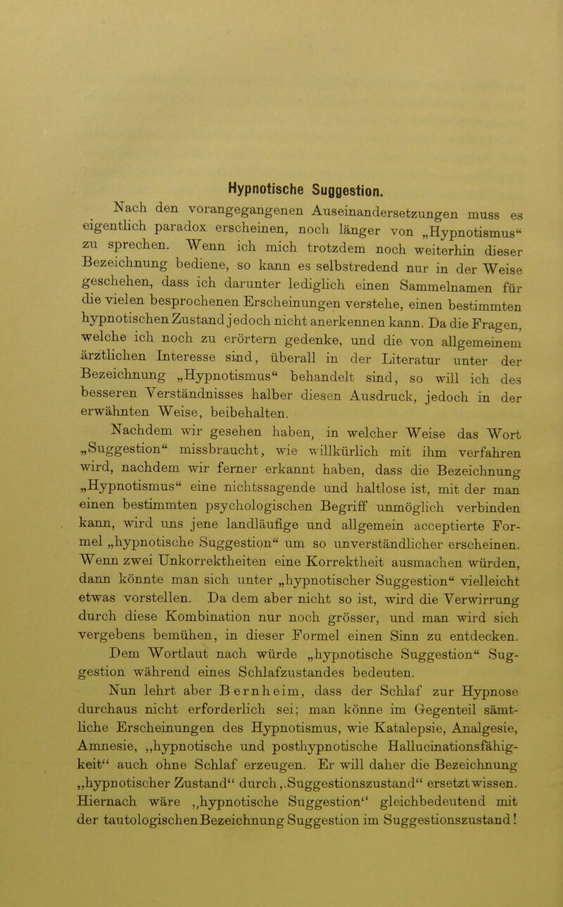 Hypnotische Suggestion. Nach den vorangegangenen Auseinandersetzungen muss es eigentHch paradox erscheinen, noch länger von „Hypnotismus zu sprechen. Wenn ich mich trotzdem noch weiterhin dieser Bezeichnung bediene, so kann es selbstredend nur in der Weise geschehen, dass ich darunter ledigUch einen Sammelnamen für die vielen besprochenen Erscheinungen verstehe, einen bestimmten hypnotischen Zustand jedoch nicht anerkennen kann. Da die Fragen, welche ich noch zu erörtern gedenke, und die von allgemeinem ärztlichen Interesse sind, überall in der Literatur unter der Bezeichnimg „Hypnotismus behandelt siad, so will ich des besseren Yerständnisses halber diesen Ausdruck, jedoch in der erwähnten Weise, beibehalten. Nachdem wir gesehen haben, in welcher Weise das Wort „Suggestion missbraucht, wie willkürlich mit ihm verfahren wird, nachdem wir ferner erkannt haben, dass die Bezeichnung «Hypnotismus eine nichtssagende und haltlose ist, mit der man eiaen bestimmten psychologischen Begriff unmöglich verbinden kann, wird uns jene landläufige und allgemein acceptierte For- mel „hypnotische Suggestion um so unverständlicher erscheinen. Wenn zwei Unkorrektheiten eine Korrektheit ausmachen würden, dann könnte man sich unter „hypnotischer Suggestion vielleicht etwas vorstellen. Da dem aber nicht so ist, wird die Verwirrung durch diese Kombination nur noch grösser, und man wird sich vergebens bemühen, in dieser Formel einen Sinn zu entdecken. Dem Wortlaut nach würde „hypnotische Suggestion Sug- gestion während eines Schlafzustandes bedeuten. Nun lehrt aber Bernheim, dass der Schlaf zur Hypnose durchaus nicht erforderlich sei; man könne im Gegenteil sämt- liche Erscheinungen des Hypnotismus, wie Katalepsie, Analgesie, Amnesie, „hypnotische und posthypnotische Hallucinationsfähig- keit auch ohne Schlaf erzeugen. Er will daher die Bezeichnung „hypnotischer Zustand durch,. Suggestionszustand ersetzt wissen. Hiernach wäre „hypnotische Suggestion gleichbedeutend mit der tautologischenBezeichnung Suggestion im Suggestionszustand!