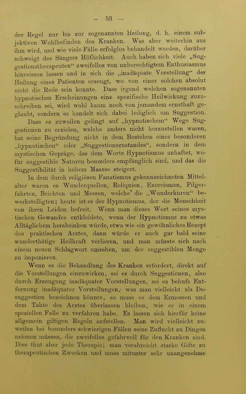 der Regel nur bis zur sogenannten Keilung, d. h. einem sub- jektiven Wohlbefinden des Kranken. Was aber weiterhin aus ihm wird, und wie viele Fälle erfolglos behandelt werden, darüber schweigt des Sängers Höflichkeit. Auch haben sich viele „Sug- gestionstherapeuten zweifellos von unberechtigtem Enthusiasmus hinreissen lassen und in sich die „inadäquate Vorstellung der Heilung eines Patienten erzeugt, wo von einer solchen absolut nicht die Rede sein konnte. Dass irgend welchen sogenannten hypnotischen Erscheinungen eine spezifische Heilwirkung zuzu- schreiben sei, wird wohl kaum noch von jemandem ernsthaft ge- glaubt, sondern es handelt sich dabei lediglich vim Suggestion. Dass es zuweilen gelingt auf „hypnotischem Wege Sug- gestionen zu erzielen, welche anders nicht herzustellen waren, hat seine Begründung nicht in dem Bestehen eines besonderen „liypnotischen oder „Suggestionszustandes, sondei-n in dem mystischen Gepräge, das dem Worte Hypnotismus anhaftet, wo- für suggestible Naturen besonders empfänglich sind, und das die Suggestibilität in hohem Maasse steigert. In dem durch religiösen Fanatismus gekennzeichneten Mittel- alter waren es Wunderquellen, Reliquien, Exorcismen, Pilger- fahrten, Beichten und Messen, welche* die „Wunderkuren be- werkstelligten; heute ist es der Hypnotismus, der die Menschheit von ihren Leiden befreit. Wenn man dieses Wort seines mys- tischen Gewandes entkleidete, wenn der Hypnotismus zu etwas Alltäglichem herabsinken würde, etwa wie ein gewöhnliches Rezept des praktischen Arztes, dann wüi'de er auch gar bald seine wunderthätige Heilkraft verlieren, und man müsste sieh nach einem neuen Schlagwort umsehen, um der suggestiblen Menge zu imponieren. Wenn es die Behandlung des Kranken erfordert, direkt auf die Yorstellungen einzuwirken, sei es durch Suggestionen, also durch Erzeugung inadäquater Vorstellungen, sei es behufs Ent- fernung inadäquater Vorstellungen,- was man vielleicht als De- suggestion bezeichnen könnte, so muss es dem Ermessen und dem Takte des Arztes übeiiassen bleiben, wie er in einem speziellen Falle zu verfahren habe. Es lassen sich hierfür keine allgemein giltigen Regeln aufstellen. Man wird vielleicht zu- weilen bei besonders schwierigen Fällen seine Zuflucht zu Dingen nelimen müssen, die zweifellos gefahrvoll für den Kranken sind. Dies thut aber jede Therapie; man verabreicJit starke Gifte zu therapeutischen Zwecken und muss mitunter sehr unangenehme