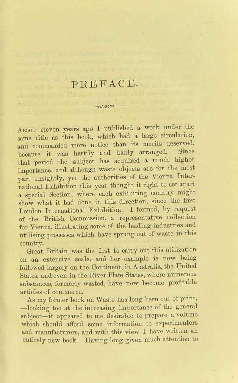 PEEFACE. About eleven years ago I published a work under the same title as this book, which had a large circulation, and commanded more notice than its merits deserved, because it was hastily and badly arranged. Since that period the subject has acquired a much higher importance, and although waste objects are for the most part unsightly, yet the authorities of the Vienna Inter- national Exhibition this year thought it right to set apart a special Section, where each exhibiting country might show what it had done in this direction, since the first London International Exhibition. I formed, by request of the British Commission, a representative collection for Vienna, illustrating some of the leading industries and utilising processes which have sprung out of waste in this country. Great Britain was the first to carry out this utilization on an extensive scale, and her example is now being followed largely on the Continent, in Australia, the United States, and even in the Eiver Plate States, where numerous substances, formerly wasted, have now become profitable articles of commerce. As my former book on Waste has long been out of print, —looking too at the increasing importance of the general subject—it appeared to me desirable to prepare a volume which should afford some information to experimenters and manufacturers, and with this view I have written an entirely new book. Having long given much attention to