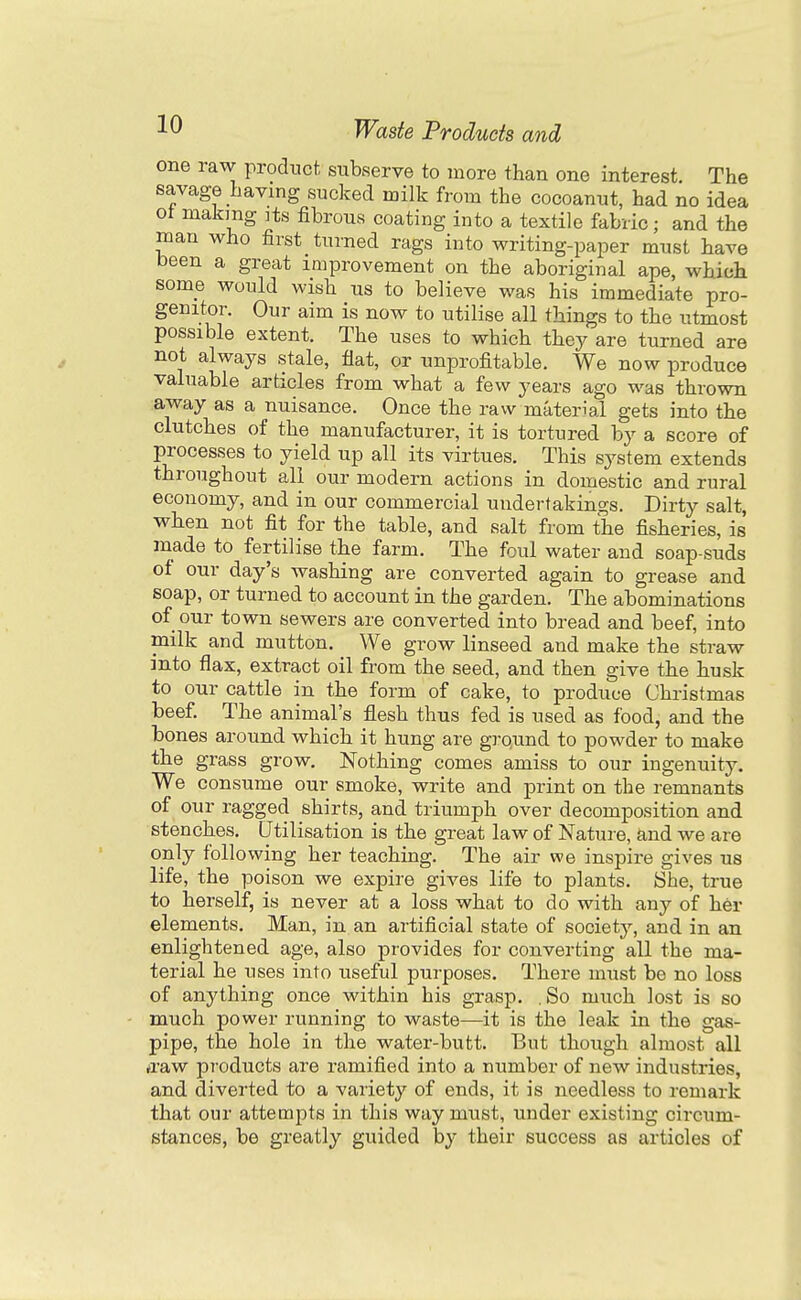 one raw product subserve to more than one interest. The savage having sucked milk from the cocoanut, had no idea ot making Its fibrous coating into a textile fabric; and the man who first turned rags into writing-paper must have been a great improvement on the aboriginal ape, which some would wish us to believe was his immediate pro- genitor. Our aim is now to utilise all things to the utmost possible extent. The uses to which they are turned are not always stale, flat, or unprofitable. We now produce valuable articles from what a few years ago was thrown away as a nuisance. Once the raw material gets into the clutches of the manufacturer, it is tortured by a score of processes to yield up all its virtues. This system extends throughout all our modern actions in domestic and rural economy, and in our commercial undertakings. Dirty salt, when not fit for the table, and salt from the fisheries, is made to fertilise the farm. The foul water and soap-suds of our day's washing are converted again to grease and soap, or turned to account in the garden. The abominations of our town sewers are converted into bread and beef, into milk and mutton. We grow linseed and make the straw into flax, extract oil from the seed, and then give the husk to our cattle in the form of cake, to produce Christmas beef. The animal's flesh thus fed is used as food, and the bones around which it hung are grqund to powder to make the grass grow. Nothing comes amiss to our ingenuity. We consume our smoke, write and print on the remnants of our ragged shirts, and triumph over decomposition and stenches. Utilisation is the great law of Nature, and we are only following her teaching. The air we inspire gives us life, the poison we expire gives life to plants. She, true to herself, is never at a loss what to do with any of her elements. Man, in an artificial state of society, and in an enlightened age, also provides for converting all the ma- terial he uses into useful purposes. There must be no loss of anything once within his grasp. .So much lost is so much power running to waste—it is the leak in the gas- pipe, the hole in the water-butt. But though almost all ffaw products are ramified into a number of new industries, and diverted to a variety of ends, it is needless to remark that our attempts in this way must, under existing circum- stances, be greatly guided by their success as articles of