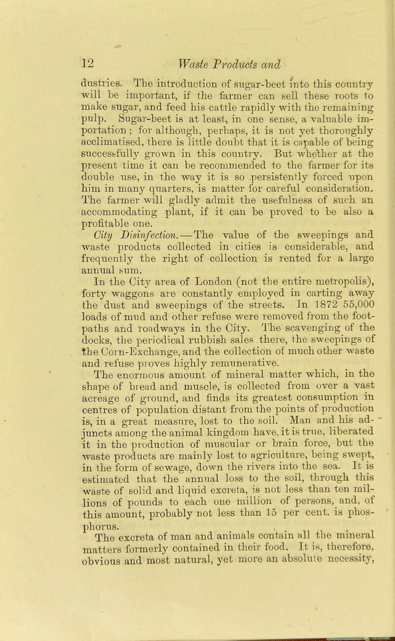 dustries. The introduction of sugar-beet into this country ■will be important, if the farmer can sell these i-oots to make sugar, and feed his cattle rapidly with the remaining pulp. Sugar-beet is at least, in one sense, a valuable im- portation ; for although, perhaps, it is not yet thoroughly acclimatised, there is little doubt that it is capable of being succesbfull}' grown in this country. But whether at the present time it can be recommended to the farmer for its double use, in the way it is so .persistently forced upon him in many quarters, is matter for careful consideration. The farmer will gladly admit the usefulness of such an accommodating plant, if it can be proved to be also a profitable one. City Disinfection. — The value of the sweepings and waste products collected in cities is considerable, and frequently the right of collection is lented for a large annual sum. In the City area of London (not the entire meta'opolis), forty waggons are constantly employed in carting away the dust and sweepings of the streets. In 1872 65,000 loads of mud and other refuse were removed from the foot- paths and roadways in the City. The scavenging of the docks, the periodical rubbish sales there, the sweepings of the Corn-Exchange, and the collection of much other waste and refuse proves highly remunerative. The enormous amount of mineral matter which, in the shape of bi ead and muscle, is collected from over a vast acreage of ground, and finds its greatest consumption in centres of population distant from the points of prodriction is, in a great measure, lost to the soil. Man and his ad- - juncts among the animal kingdom have, it is true, liberated it in the production of muscular or brain force, but the waste products are mainly lost to agriculture, being swept, in the form of sewage, down the rivers into the sea. It is estimated that the annual loss to the soil, through this waste of solid and liquid excreta, is not less than ten mil- lions of pounds to each one million of persons, and, of this amount, probably not less than 15 per cent, is phos- phorus. The excreta of man and animals contain all the mineral matters formerly contained in their food. It is, therefore, obvious and most natural, yet more an absolute necessity,