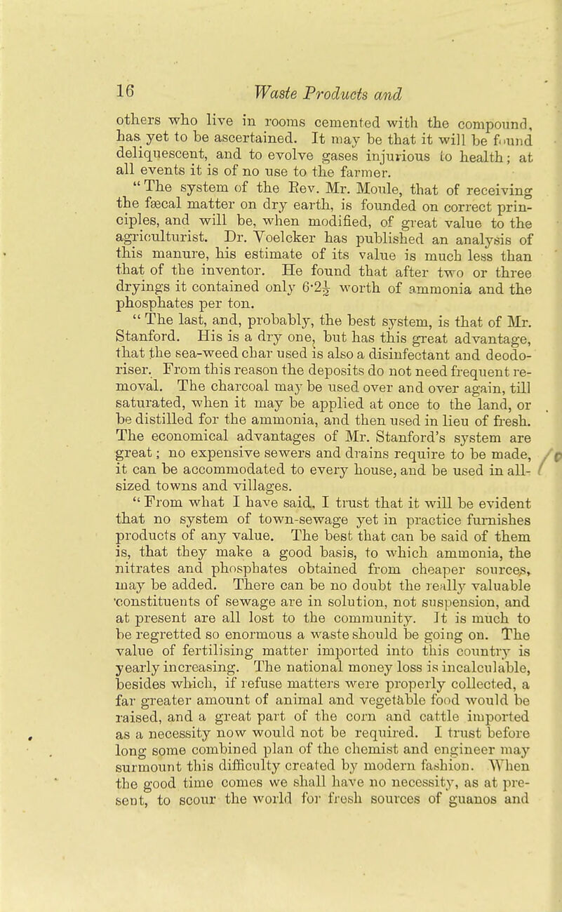 others who live in rooms cemented with the compound, has yet to be ascertained. It may be that it will be f^und deliquescent, and to evolve gases injurious to health; at all events it is of no use to the farmer.  The system of the Eev. Mr. Moule, that of receiving the f^cal matter on dry earth, is founded on correct prin- ciples, and will be, when modified, of great value to the agriculturist. Dr. Voelcker has published an analysis of this manure, his estimate of its value is much less than that of the inventor. He found that after two or three dryings it contained only 6-2^ worth of ammonia and the phosphates per ton.  The last, and, probably, the best system, is that of Mr. Stanford. His is a dry one, but has this great advantage, that the sea-weed char used is also a disinfectant and deodo- riser. From this reason the deposits do not need frequent re- moval. The charcoal may be used over and over again, till saturated, when it may be applied at once to the land, or be distilled for the ammonia, and then used in lieu of fresh. The economical advantages of Mr. Stanford's system are great; no expensive sewers and drains require to be made, it can be accommodated to every house, and be used in all- sized towns and villages.  From what I have said, I trust that it will be evident that no system of town-sewage yet in practice furnishes products of any value. The best that can be said of them is, that they make a good basis, to which ammonia, the nitrates and phosphates obtained from cheaper source^, may be added. There can be no doubt the reallj^ valuable ■constituents of sewage are in solution, not suspension, and at present are all lost to the community. It is much to be regretted so enormous a waste should be going on. The value of fertilising matter imi^orted into this country is yearly increasing. The national money loss is incalculable, besides which, if refuse matters were properly collected, a far greater amount of animal and vegettible food would be raised, and a great part of the corn and cattle imported as a necessity now would not be required. I tmst before long some combined plan of the chemist and engineer ma}'^ surmount this difiiculty created by modern fashion. When the good time comes we shall have no necessity, as at pre- sent, to scour the world for fresh sources of guanos and