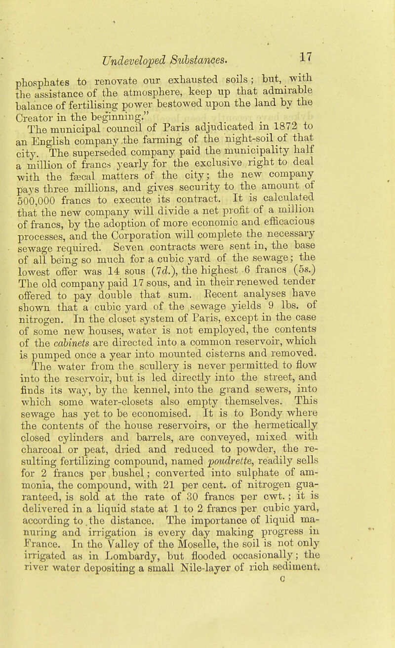 phosphates to renovate our exhausted soils; but, with the assistance of the atmosphere, keep tip that admirable balance of fertilising power bestowed upon the land by the Creator in the beginning. The municipal council of Paris adjudicated in 1872 to an English company .the farming of the night-soil of that city. The superseded company paid the municipality half a million of francs yearly for the exclusive right to deal with the feecal matters of the city; the new company pays three millions, and gives security to the amount of 500,000 francs to execute its contract. It is calculated that the new company will divide a net profit of a million of francs, by the adoption of more economic and efficacious processes, and the Corporation will complete the necessary sewage required. Seven contracts were sent in, the base of all being so much for a cubic yard of the sewage; the lowest offer was 14 sous (Id.), the highest 6 francs (5s.) The old company paid 17 sous, and in their renewed tender offered to pay double that sum. Eecent analyses have shown that a cubic yard of the sewage yields 9 lbs. of nitrogen. In the closet system of Paris, except in the case of some new houses, water is not employed, the contents of the cabinets are directed into a common reservoir, which is pumped once a year into mounted cisterns and removed. The water from the scullery is never permitted to flow into the reservoir, but is led directly into the street, and finds its way, by the kennel, into the grand sewers, into which some water-closets also empty themselves. This sewage has yet to be economised. It is to Bondy where the contents of the house reservoirs, or the hermetically closed cylinders and barrels, are conveyed, mixed with charcoal or peat, dried and reduced to powder, the re- sulting fertilizing compound, named poudrette, readily sells for 2 francs per bushel; converted into sulphate of am- monia, the compound, with 21 per cent, of nitrogen gua- ranteed, is sold at the rate of 30 francs per cwt.; it is delivered in a liquid state at 1 to 2 francs per cubic yard, according to. the distance. The importance of liquid ma- nuring and irrigation is every day making progress in France. In the Valley of the Moselle, the soil is not only irrigated as in Lombardy, but flooded occasionally; the river water depositing a small Nile-layer of rich sediment. c