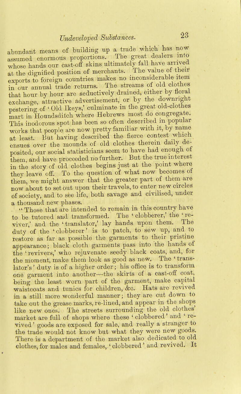 abundant means of building up a trade wbicb has now assumed enormous proportions. The great dealers into whose bands our cast-off skins ultimately fall have arrived at the dignified position of merchants. The value ot their exports to foreign countries makes no inconsiderable item in our annual trade returns. The streams of old clothes that hour by hour are seductively drained, either by floral exchange, attractive advertisement, or by the downright nesterino- of ' Old Ikeys,' culminate in the great old-clothes mart in Houndsditch where Hebrews most do congregate. This inodorous spot has been so often described m popular works that people are now pretty familiar with it, by name at least. But having described the fierce contest which ensues over the mounds of old clothes therein daily de- posited, our social statisticians seem to have had enough ot them and have proceeded no further. But the true interest in the story of old clothes begins just at the point where they leave off. To the question of what now becomes ot them, we might answer that the greater part of them are now about to set out upon their travels, to enter new circles of society, and to see life, both savage and civilised, under a thousand new phases. .  Those that are intended to remain in this country have to be tutored and transformed. The ' clobberer,' the ' re- viver,' and the 'translator,' lay hands upon them. The duty of the ' clobberer' is to patch, to sew up, and_ to restore as far as possible the garments to their pristine appearance; black cloth garments pass into the hands of the ' revivers,' who rejuvenate seedy black coats, and, for the moment, make them look as good as new. The ' trans- lator's' duty is of a higher order; his office is to transform one garment into another—the skirts of a cast-off coat, being the least worn part of the garment, make capital waistcoats and tunics for children, &c. Hats are revived in a still more wonderful manner; they are cut down to take out the grease marks, re-lined, and appear in the shops like new ones. The streets surrounding the old clothes' market are full of shops where these ' clobbered' and ' re- vived ' goods are exposed for sale, and really a stranger to the trade would not know but what they were new goods. There is a department of the market also dedicated to old clothes, for males and females, ' clobbered' and revived. It