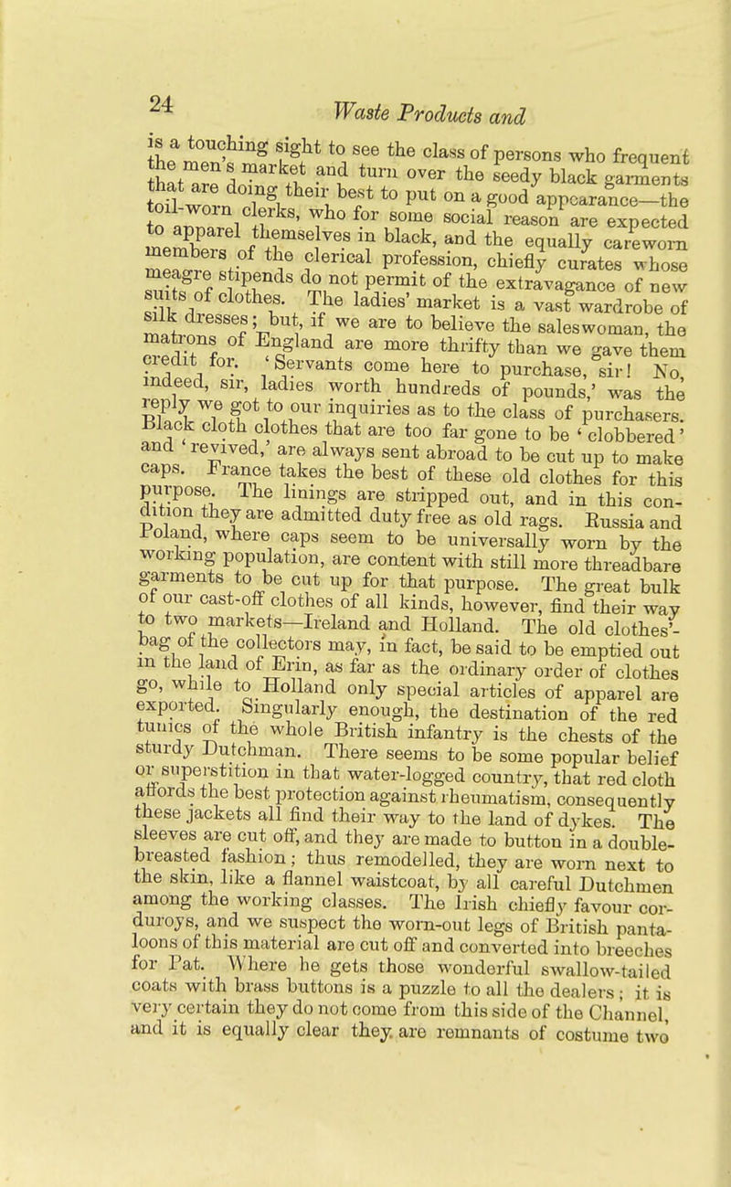 is a touching sight to see the class of persons who frequent hL a^^LTn?;.' \T '''' ^-^^ 8---ts ton wovn .1 \ ''l^'i^^ *° ^ ^^^ appcarance-the o aZr.l ? ' T^ ^'uTT reason are expected mem^'^ ^^^^^ ca/ewom men..! . ^'^^^^ profession, chiefly curates whose meagre stipends do not permit of the extravagance of new suits of clothes The ladies'market is a vast wardrobe of miln 'f't.^ ' '^.^^ ^^^^^^^ saleswoman, the cr^dTt for ^o^^^^^^^ than we gave them credit tor. Servants come here to purchase, sir! No indeed, sir, ladies worth hundreds of pounds,' was the I'^f i w^'' inquiries as to the class of purchasers. Black cloth clothes that are too far gone to be ' clobbered' and revived, are always sent abroad to be cut up to make caps. France takes the best of these old clothes for this purpose The linings are stnpped out, and in this con- dition they are admitted duty free as old rags. Eussia and roiand, wliere caps seem to be universally worn by the working population, are content with still more threadbare garments to be cut up for that purpose. The great bulk of our cast-off clothes of all kinds, however, find their way to two markets-Ireland and Holland. The old clothes'- bag ot the collectors may, m fact, be said to be emptied out m the land of Erin, as far as the ordinary order of clothes go, Willie to Holland only special articles of apparel are exported Singularly enough, the destination of the red tunics of the whole British infantry is the chests of the sturdy Dutchman. There seems to be some popular belief or superstition m that water-logged country, that red cloth atfords the best protection against rheumatism, consequently these jackets all find their way to the land of dykes The sleeves are cut off, and they are made to button in a double- breasted fashion; thus remodelled, they are worn next to the skm, like a flannel waistcoat, by all careful Dutchmen among the working classes. The Irish chiefly favour cor- duroys,_ and we suspect the worn-out legs of British panta- loons of this material are cut off and converted into breeches for Tat. Where he gets those wonderful swallow-tailed coats with brass buttons is a puzzle to all the dealers; it is very certain they do not oome from this side of the Channel, and it is equally clear they, are remnants of costume two