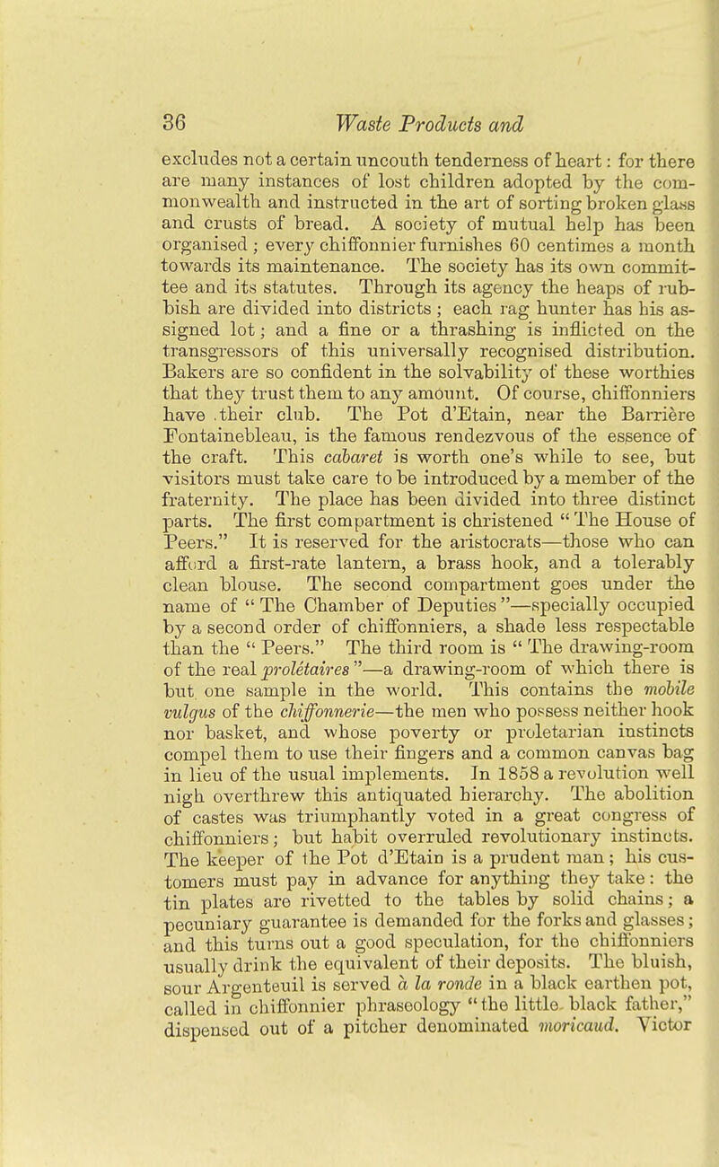 I 36 Waste Products and excludes not a certain uncouth tenderness of heart: for there are many instances of lost children adopted by the com- monwealth and instructed in the art of sorting broken glass and crusts of bread. A society of mutual help has been organised; every chifFonnier furnishes 60 centimes a month towards its maintenance. The society has its own commit- tee and its statutes. Through its agency the heaps of rub- bish are divided into districts ; each rag hunter has his as- signed lot; and a fine or a thrashing is inflicted on the transgressors of this universally recognised distribution. Bakers are so confident in the solvability of these worthies that they trust them to any amount. Of course, chiifonniers have .their club. The Pot d'Etain, near the Barriere Tontainebleau, is the famous rendezvous of the essence of the craft. This cabaret is worth one's while to see, but visitors must take care to be introduced by a member of the fraternity. The place has been divided into three distinct jjarts. The first compartment is christened  The House of Peers. It is reserved for the aristocrats—those who can afford a first-rate lantern, a brass hook, and a tolerably clean blouse. The second compartment goes under the name of  The Chamber of Deputies —specially occupied by a second order of chiffonniers, a shade less respectable than the  Peers. The third room is  The drawing-room of the real proletaires —a drawing-room of which there is but one sample in the world. This contains the mobile vulgus of the cMffonnerie—the men who possess neither hook nor basket, and whose poverty or proletarian instincts compel them to use their fingers and a common canvas bag in lieu of the usual implements. In 1858 a revolution well nigh overthrew this antiquated hierarchy. The abolition of castes was triumphantly voted in a great congress of chiffonniers; but habit overruled revolutionary instincts. The keeper of the Pot d'Etain is a prudent man; his cus- tomers must pay in advance for anything they take: the tin plates are rivetted to the tables by solid chains; a pecuniary guarantee is demanded for the forks and glasses; and this turns out a good speculation, for the chiffonniers usually drink the equivalent of their deposits. The bluish, sour Argenteuil is served a la ronde in a black earthen pot, called in chiffonnier phraseology  the little, black father, dispensed out of a pitcher denominated moricaud. Victor