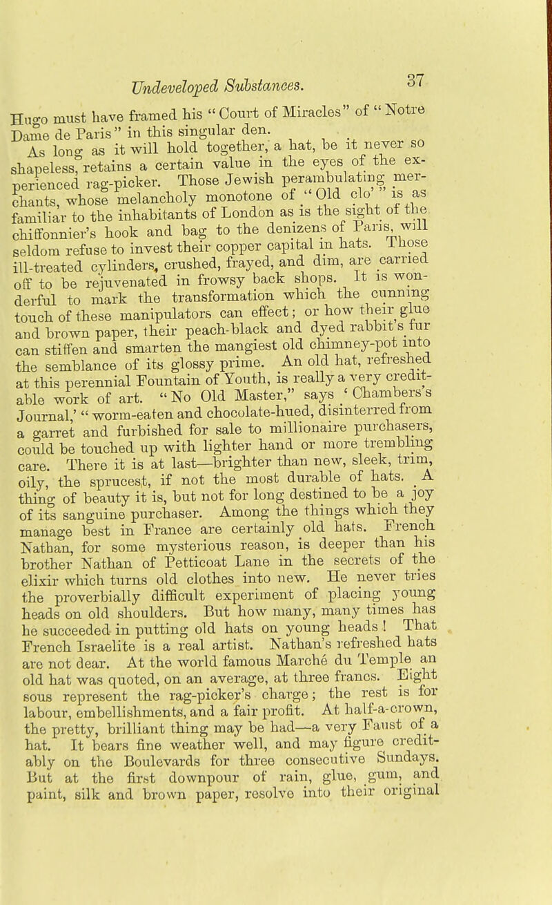 Hno-o must have framed his  Court of Miracles of  Notre Dame de Paris in this singular den. As long; as it will hold together, a hat, be it never so shapeless, retains a certain value in the eyes of the ex- perienced rag-picker. Those Jewish perambulating mer- chants, whose melancholy monotone of ;'Old clo is as familiar to the inhabitants of London as is the sight of the chitfonnier's hook and bag to the denizens of Pans will seldom refuse to invest their copper capital m bats, i hose ill-treated cylinders, crushed, frayed, and dim, are carried off to be rejuvenated in frowsy back shops. It is won- derful to mark the transformation which the cunning touch of these manipulators can effect; or how their glue and brown paper, their peach-black and dyed rabbit stur can stiffen and smarten the mangiest old chimney-pot into the semblance of its glossy prime. An old hat, refreshed at this perennial Fountain of Youth, is really a very credit- able work of art. No Old Master, says ' Chambers s Journal'  worm-eaten and chocolate-hued, disinterred irom a garret and furbished for sale to millionaire purchasers, could be touched up with lighter hand or more trembling care. There it is at last—brighter than new, sleek, trim, oily, the sprucest, if not the most durable of hats. _ A thing of beauty it is, but not for long destined to be a joy of its sanguine purchaser. Among the things which they manage best in France are certainly old hats. French Nathan, for some mysterious reason, is deeper than his brother Nathan of Petticoat Lane in the secrets of the elixir which turns old clothes into new. He never tries the proverbially difficult experiment of placing young heads on old shoulders. But how many, many times has he succeeded in putting old hats on young heads ! That French Israelite is a real artist. Nathan's refreshed hats are not dear. At the world famous Marche du Temple an old hat was quoted, on an average, at three francs. Eight sous represent the rag-picker's charge; the rest is for labour, embellishments, and a fair profit. At half-a-crown, the pretty, brilliant thing may be had—a very Faust of a hat. It bears fine weather well, and may figure credit- ably on the Boulevards for three consecutive Sundays. But at the first downpour of rain, glue, gum, and paint, silk and brown paper, resolve into their original