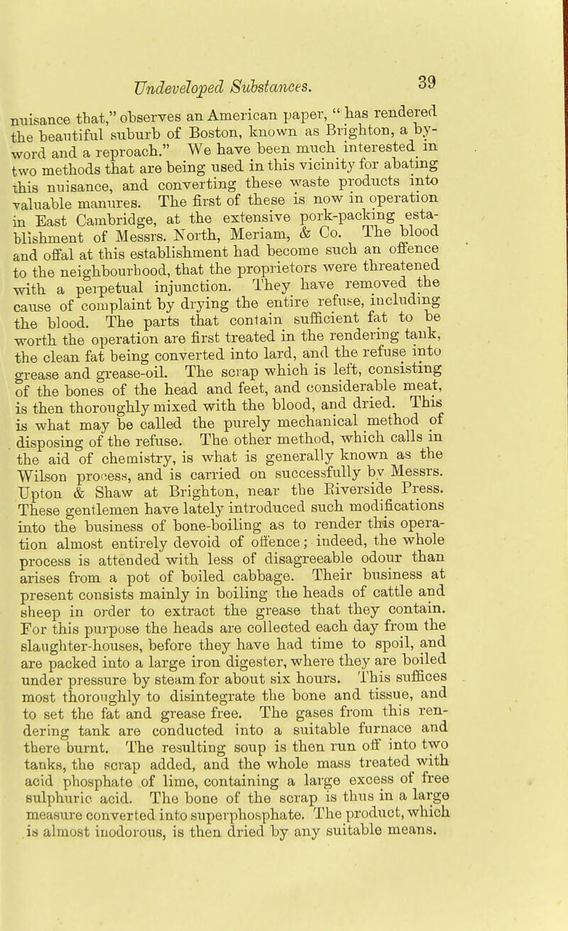 nuisance tbat, observes an American paper,  has rendered the beautiful suburb of Boston, known as Brighton, a by- word and a reproach. We have been much interested m two methods that are being used in this vicinity for abating this nuisance, and converting these waste products into valuable manures. The first of these is now m operation in East Cambridge, at the extensive pork-packing esta- blishment of Messrs. North, Meriam, & Co. Ihe blood and offal at this establishment had become such an offence to the neighbourhood, that the proprietors were threatened with a perpetual injunction. They have removed the cause of complaint by drying the entire refuse, including the blood. The parts that contain sufficient fat to be worth the operation are first treated in the rendering tank, the clean fat being converted into lard, and the refuse into grease and grease-oil. The scrap which is left, consisting of the bones of the head and feet, and considerable meat, is then thoroughly mixed with the blood, and dried. This is what may be called the purely mechanical method pf disposing of the refuse. The other method, which calls in the aid of chemistry, is what is generally known as the Wilson process, and is carried on successfully by Messrs. Upton & Shaw at Brighton, near the Riverside Press. These gentlemen have lately introduced such modifications into the business of bone-boiling as to render this opera- tion almost entirely devoid of offence; indeed, the whole process is attended with less of disagreeable odour than arises from a pot of boiled cabbage. Their business at present consists mainly in boiling the heads of cattle and sheep in order to extract the grease that they contain. For this purpose the heads are collected each day from the slaughter-houses, before they have had time to spoil, and are packed into a large iron digester, where they are boiled under pressure by steam for about six hours. This suffices most thoroughly to disintegrate the bone and tissue, and to set the fat and grease free. The gases from this ren- dering tank are conducted into a suitable furnace and there burnt. The resulting soup is then run off into two tanks, the scrap added, and the whole mass treated with acid phosphate of lime, containing a large excess of free sulphuric acid. The bone of the scrap is thus in a large measure converted into superphosphate. The product, which is almost inodorous, is then dried by any suitable means.