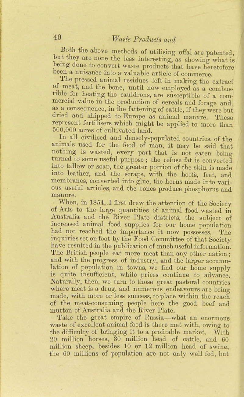 Both the above methods of utilising offal are patented, but they are none the less interesting, as showing what is being done to convert waste products that have heretofore been a nuisance into a valuable article of commerce. The pressed animal residues left in making the extract of meat, and the bone, until now employed as a combus- tible for heating the cauldrons, are susceptible of a com- mercial value in the production of cereals and forage and, as a consequence, in the fattening of cattle, if they were but dried and shipped to Europe as animal manure. These represent fertilisers which might be applied to more than 500,000. acres of cultivated land. In all civilised and densely-populated countries, of the animals used for the food of man, it may be said that nothing is wasted, every part that is not eaten being turned to some useful purpose ; the refuse fat is converted into tallow or soap, the greater portion of the skin is made into leather, and the scraps, with the hoofs, feet, and membranes, converted into glue, the horns made into vari- ous useful articles, and the bones produce phosphorus and manure. When, in 1854,1 first drew the attention of the Society of Arts to the large quantities of animal food wasted in Australia and the Eiver Plate districts, the subject of increased animal food supplies for our home population had not reached the importance it now possesses. The inquiries set on foot by the Food Committee of that Society have resulted in the publication of much useful information. The British people eat more meat than any other nation; and with the progress of industry, and the larger accumu- lation of population in towns, we find our home supply is quite insufficient, while prices continue to advance. Naturally, then, we turn to those great pastoral countries where meat is a drug, and numerous endeavours are being made, with more or less success, to place within the reach of the meat-consuming people here the good beef and mutton of Australia and the River Plate. Take the great empire of Eussia—what an enormous waste of excellent animal food is there met with, owing to the difficulty of bringing it to a profitable market. With 20 million horses, 30 million head of cattle, and 60 million sheep, besides 10 or 12 million head of swine, the 60 millions of population are not only Avell fed, but