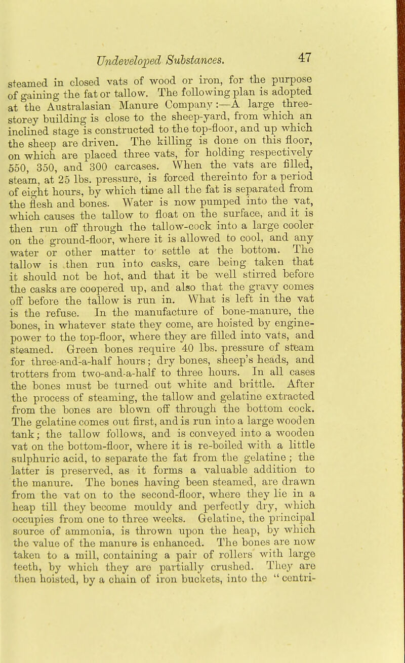 steamed in closed vats of wood or iron, for the purpose of gaining the fat or tallow. The following plan is adopted at the Australasian Manure Company :—A large three- storey building is close to the sheep-yard, from which an inclined stage is constructed to the top-floor, and up which the sheep are driven. The killing is done on this floor, on which are placed three vats, for holding respectively 650, 350, and 300 carcases. When the vats are filled, steam, at 25 lbs. pressure, is forced thereinto for a period of eight hours, by which time all the fat is separated from the flesh and bones. Water is now pumped into the vat, which causes the tallow to float on the surface, and it is then run off through the tallow-cock into a large cooler on the ground-floor, where it is allowed to cool, and any water or other matter to' settle at the bottom. The tallow is then run into casks, care being taken that it should not be hot, and that it be well stirred before the casks are coopered up, and also that the gravy comes off before the tallow is run in. What is left in the vat is the refuse. In the manufacture of bone-manure, the bones, in whatever state they come, are hoisted by engine- power to the top-floor, where they are filled into vats, and steamed. Green bones require 40 lbs. pressure of steam for three-and-a-half hours; dry bones, sheep's heads, and trotters from two-and-a-half to three hours. In all cases the bones must be turned out white and brittle. After the process of steaming, the tallow and gelatine extracted from the bones are blown off through the bottom cock. The gelatine comes out first, and is run into a large wooden tank; the tallow follows, and is conveyed into a wooden vat on the bottom-floor, where it is re-boiled with a little sulphuric acid, to separate the fat from the gelatine ; the latter is preserved, as it forms a valuable addition to the manure. The bones having been steamed, are drawn from the vat on to the second-floor, where they lie in a heap till they become mouldy and perfectly dry, which occupies from one to three weeks. Gelatine, the principal source of ammonia, is thrown upon the heap, by which the value of the manure is enhanced. The bones are now taken to a mill, containing a pair of rollers with large teeth, by which they are partially crushed. They are then hoisted, by a chain of iron buckets, into the  centri-