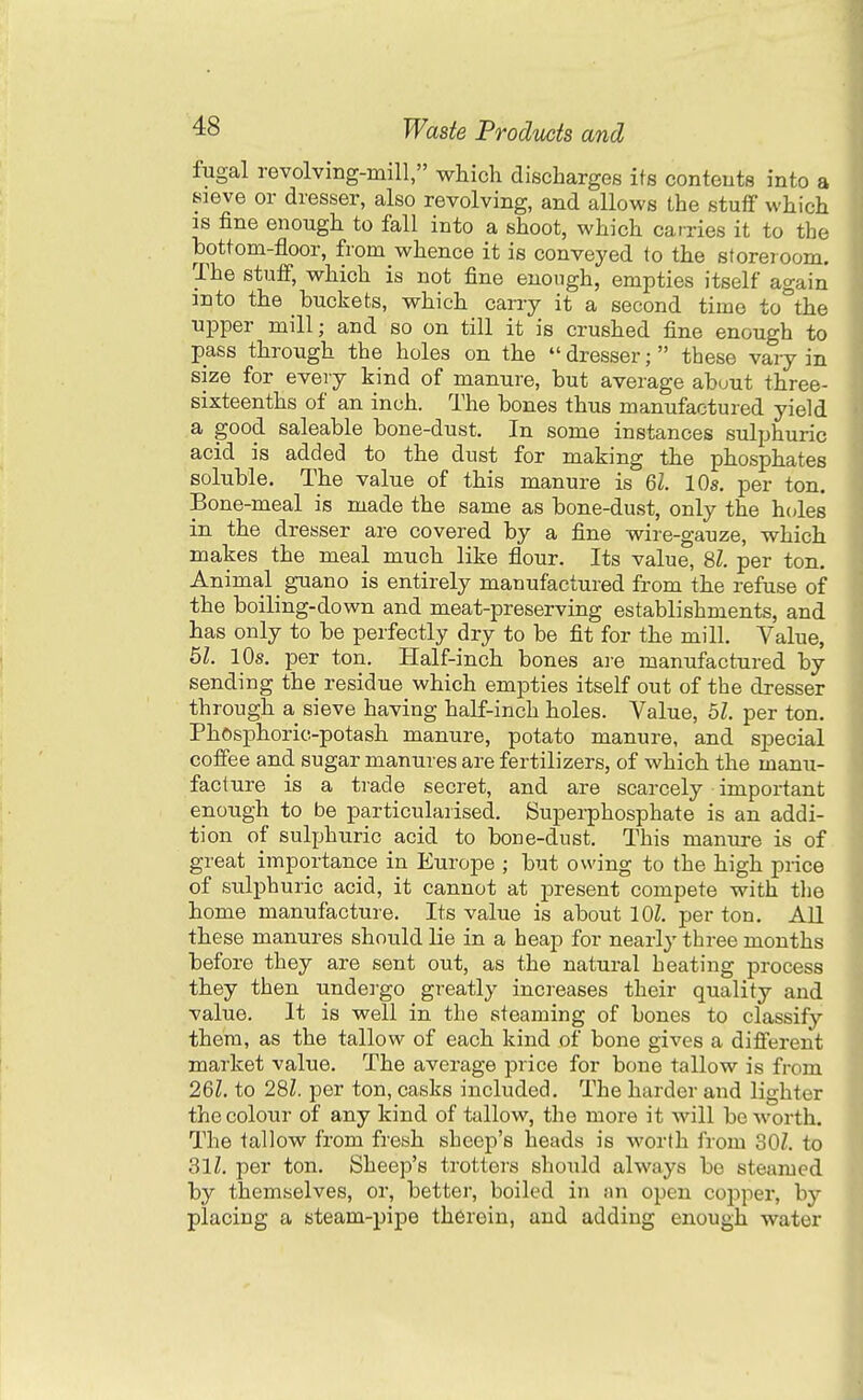 fugal revolvmg-mill, which discharges its contents into a sieve or dresser, also revolving, and allows the stuff which IS fine enough to fall into a shoot, which carries it to the bottom-floor, from whence it is conveyed to the storeroom. The stuff, which is not fine enough, empties itself again into the buckets, which carry it a second time to°the npper mill; and so on till it is crushed fine enough to pass through the holes on the  dresser; these vary in size for every kind of manure, but average about three- sixteenths of an inch. The bones thus manufactured yield a good saleable bone-dust. In some instances sulphuric acid is added to the dust for making the phosphates soluble. The value of this manure is 61. 10s. per ton. Bone-meal is made the same as bone-dust, only the holes in the dresser are covered by a fine wire-gauze, which makes the meal much like flour. Its value, 81 per ton. Animal guano is entirely manufactured from the refuse of the boiling-down and meat-preserving establishments, and has only to be perfectly dry to be fit for the mill. Value, 51. 10s. per ton. Half-inch bones ai-e manufactured by sending the residue which empties itself out of the dresser through a sieve having half-inch holes. Value, 51. per ton. Phosphoric-potash manure, potato manure, and special coffee and sugar manures are fertilizers, of which the manu- facture is a trade secret, and are scarcely important enough to be particularised. Superphosphate is an addi- tion of sulphuric acid to bone-dust. This manure is of great importance in Europe ; but owing to the high price of sulphuric acid, it cannot at present compete with the home manufacture. Its value is about lOZ. per ton. All these manures should lie in a heap for nearly three months before they are sent out, as the natural heating process they then undergo greatly increases their quality and value. It is well in the steaming of bones to classify them, as the tallow of each kind of bone gives a different market value. The average price for bone tallow is from 261. to 28Z. per ton, casks included. The harder and lighter the colour of any kind of tallow, the more it Avill beAvorth. The tallow from fresh sheep's heads is worth from 301. to 811. per ton. Sheep's trotters should always be steamed by themselves, or, better, boiled in nn open copper, by placing a steam-pipe therein, and adding enough water